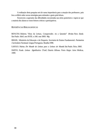 A realização desta pesquisa será de suma importância para a atuação dos professores, pois
leva a refletir sobre novas estratégias para estimular o gosto pela leitura.
         Favorecerá a superarão das dificuldades encontradas nas séries posteriores e espera-se que
a maioria dos alunos se torne leitores críticos e participativos.


REFERÊNCIAS BIBLIOGRÁFICAS

BENCINI, Roberta. "Hora da Leitura, Compreender, eis a Questão!" Revista Nova Escola.
São Paulo: Abril, ano XVIII, n.160, mar 2003. 48p.
BRASIL. Ministério da Educação e do Desporto. Secretaria do Ensino Fundamental. Parâmetros
Curriculares Nacionais. Língua Portuguesa. Brasília:1998.
LAJOLO, Marisa. Do Mundo da Leitura para a Leitura do Mundo. São Paulo: Ática, 2002.
SMITH, Frank. Leitura Significativa. (Trad.) Beatriz Affonso. Porto Alegre: Artes Médicas,
1999.




   88
 