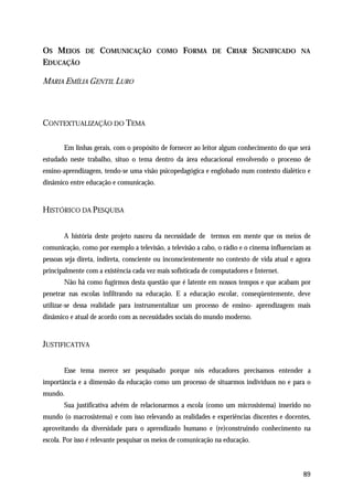 OS MEIOS       DE   COMUNICAÇÃO          COMO     FORMA      DE   CRIAR SIGNIFICADO         NA
EDUCAÇÃO

MARIA EMÍLIA GENTIL LURO




CONTEXTUALIZAÇÃO DO TEMA

       Em linhas gerais, com o propósito de fornecer ao leitor algum conhecimento do que será
estudado neste trabalho, situo o tema dentro da área educacional envolvendo o processo de
ensino-aprendizagem, tendo-se uma visão psicopedagógica e englobado num contexto dialético e
dinâmico entre educação e comunicação.


HISTÓRICO DA PESQUISA


       A história deste projeto nasceu da necessidade de termos em mente que os meios de
comunicação, como por exemplo a televisão, a televisão a cabo, o rádio e o cinema influenciam as
pessoas seja direta, indireta, consciente ou inconscientemente no contexto de vida atual e agora
principalmente com a existência cada vez mais sofisticada de computadores e Internet.
       Não há como fugirmos desta questão que é latente em nossos tempos e que acabam por
penetrar nas escolas infiltrando na educação. E a educação escolar, conseqüentemente, deve
utilizar-se dessa realidade para instrumentalizar um processo de ensino- aprendizagem mais
dinâmico e atual de acordo com as necessidades sociais do mundo moderno.


JUSTIFICATIVA


       Esse tema merece ser pesquisado porque nós educadores precisamos entender a
importância e a dimensão da educação como um processo de situarmos indivíduos no e para o
mundo.
       Sua justificativa advém de relacionarmos a escola (como um microsistema) inserido no
mundo (o macrosistema) e com isso relevando as realidades e experiências discentes e docentes,
aproveitando da diversidade para o aprendizado humano e (re)construindo conhecimento na
escola. Por isso é relevante pesquisar os meios de comunicação na educação.



                                                                                             89
 