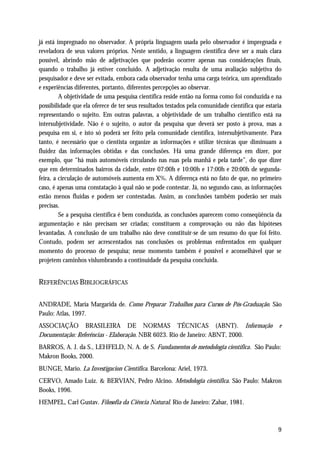 já está impregnado no observador. A própria linguagem usada pelo observador é impregnada e
reveladora de seus valores próprios. Neste sentido, a linguagem científica deve ser a mais clara
possível, abrindo mão de adjetivações que poderão ocorrer apenas nas considerações finais,
quando o trabalho já estiver concluído. A adjetivação resulta de uma avaliação subjetiva do
pesquisador e deve ser evitada, embora cada observador tenha uma carga teórica, um aprendizado
e experiências diferentes, portanto, diferentes percepções ao observar.
         A objetividade de uma pesquisa científica reside então na forma como foi conduzida e na
possibilidade que ela oferece de ter seus resultados testados pela comunidade científica que estaria
representando o sujeito. Em outras palavras, a objetividade de um trabalho científico está na
intersubjetividade. Não é o sujeito, o autor da pesquisa que deverá ser posto à prova, mas a
pesquisa em si, e isto só poderá ser feito pela comunidade científica, intersubjetivamente. Para
tanto, é necessário que o cientista organize as informações e utilize técnicas que diminuam a
fluidez das informações obtidas e das conclusões. Há uma grande diferença em dizer, por
exemplo, que “há mais automóveis circulando nas ruas pela manhã e pela tarde”, do que dizer
que em determinados bairros da cidade, entre 07:00h e 10:00h e 17:00h e 20:00h de segunda-
feira, a circulação de automóveis aumenta em X%. A diferença está no fato de que, no primeiro
caso, é apenas uma constatação à qual não se pode contestar. Já, no segundo caso, as informações
estão menos fluídas e podem ser contestadas. Assim, as conclusões também poderão ser mais
precisas.
         Se a pesquisa científica é bem conduzida, as conclusões aparecem como conseqüência da
argumentação e não precisam ser criadas; constituem a comprovação ou não das hipóteses
levantadas. A conclusão de um trabalho não deve constituir-se de um resumo do que foi feito.
Contudo, podem ser acrescentados nas conclusões os problemas enfrentados em qualquer
momento do processo de pesquisa; nesse momento também é possível e aconselhável que se
projetem caminhos vislumbrando a continuidade da pesquisa concluída.


REFERÊNCIAS BIBLIOGRÁFICAS

ANDRADE, Maria Margarida de. Como Preparar Trabalhos para Cursos de Pós-Graduação. São
Paulo: Atlas, 1997.
ASSOCIAÇÃO BRASILEIRA DE NORMAS TÉCNICAS (ABNT). Informação                                       e
Documentação: Referências - Elaboração. NBR 6023. Rio de Janeiro: ABNT, 2000.
BARROS, A. J. da S., LEHFELD, N. A. de S. Fundamentos de metodologia científica. São Paulo:
Makron Books, 2000.
BUNGE, Mario. La Investigacion Cientifica. Barcelona: Ariel, 1973.
CERVO, Amado Luiz. & BERVIAN, Pedro Alcino. Metodologia científica. São Paulo: Makron
Books, 1996.
HEMPEL, Carl Gustav. Filosofia da Ciência Natural. Rio de Janeiro: Zahar, 1981.



                                                                                                  9
 
