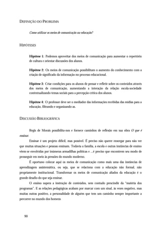 DEFINIÇÃO DO PROBLEMA

           Como utilizar os meios de comunicação na educação?


HIPÓTESES

           Hipótese 1: Podemos aproveitar dos meios de comunicação para aumentar o repertório
           de cultura e orientar discussões dos alunos.

           Hipótese 2: Os meios de comunicação possibilitam o aumento do conhecimento com a
           criação de significado da informação no processo educacional.

           Hipótese 3: Criar condições para os alunos de pensar e refletir sobre os conteúdos através
           dos meios de comunicação, aumentando a interação da relação escola-sociedade
           contextualizando temas sociais para a percepção crítica dos alunos.

           Hipótese 4: O professor deve ser o mediador das informações recebidas das mídias para a
           educação, filtrando e organizando-as.


DISCUSSÃO BIBLIOGRÁFICA


           Regis de Morais possibilita-nos e fornece caminhos de reflexão em sua obra O que é
ensinar.
           Ensinar é um projeto difícil, mas possível. É preciso não querer enxergar para não ver
que muitas situações e pessoas ensinam. Todavia a família, a escola e outras instâncias de ensino
vêem-se envolvidas por inúmeras armadilhas políticas e ...é preciso que encontrem seu modo de
prosseguir em meio às pressões do mundo moderno.
           É oportuno colocar aqui os meios de comunicação como mais uma das instâncias de
aprendizagem assistemática, ou seja, que se relaciona com a educação não formal, não
propriamente institucional. Transformar os meios de comunicação aliados da educação é o
grande desafio do que seja ensinar.
           O ensino supera a instrução de conteúdos, sem contudo prescindir da “matéria dos
programas”. E as relações pedagógicas acabam por marcar com um sinal, às vezes negativo, mas
muitas outras positivo, a personalidade de alguém que tem um caminho sempre importante a
percorrer no mundo dos homens




    90
 