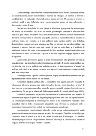 A obra Psicologia Educacional de Nelson Piletti remete-nos a discutir fatores que influem
no desenvolvimento, fatores estes internos e externos da educação. Os internos se referem à
hereditariedade e à maturação, relacionada com o sistema nervoso. Os externos se referem ao
ambiente social e suas influências tanto comportamentais quanto de desenvolvimento, à
alimentação, à rotina de vida.
       No percurso do trabalho docente, há que se administrar a progressão das aprendizagens
dos alunos; ter esclarecido a faixa etária dos alunos, por exemplo, permitirá ao educador obter
uma visão geral sobre a maturidade física, mental desses alunos. O meio ambiente dessa clientela
discente é outro aspecto a se considerar para ajudar também ao encaminhamento do trabalho do
professor; então, por exemplo, se é um ambiente mais humilde melhor seria trabalhar,
dependendo do contexto, com uma música do que falar em Internet, não que não se vá falar, mas
introduzir o assunto- Internet- com mais cautela. Já, por um outro lado, se o ambiente de
trabalho do professor for numa escola considerada de ‘elite’, os alunos provavelmente discursarão
sobre Internet de forma tão casual que é capaz de se trocarem programas de jogos digitais ao invés
de figurinhas.
       Assim sendo, percebe-se o quanto os meios de comunicação estão presentes em todas as
camadas sociais e que a escola necessita encaminhar suas atividades de acordo com a realidade que
está inserida, com o meio ambiente que participa, ou seja, em alguns momentos o ‘suporte’ do
professor mais viável seria a música, em outras vezes algum documentário e em outras vezes ainda
pode ser o computador.
       Etimologicamente a palavra comunicação tem origem no termo latino communicare, que
significa entrar em relação com ou pôr em comum.
       Comunicar significa partilhar, isto é, compartilhar com alguém um certo conteúdo de
informações, tais como pensamentos, idéias, intenções, desejos e conhecimentos; é a “arte” de
fazer com que os outros compreendam o que elas querem transmitir e reajam de acordo com os
seus objetivos. E é isso que se subentende da leitura dos veículos de comunicação (Braque, 2003).
       Através da participação em processos de comunicação experimentamos uma sensação de
comunhão com aqueles a quem nos dirigimos porque passamos a ter com ele algo em comum.
Da comunicação interpessoal à comunicação de massas o ato comunicativo responde a uma
necessidade vital de toda a humanidade, adquirindo uma relevância na atualidade onde a
comunicação é um dos conceitos centrais nas preocupações do nosso tempo.
       A comunicação é um fenômeno bilateral e circular porque os interlocutores têm papéis
igualmente ativos quer na emissão, quer na recepção das mensagens. É também universal porque
a interação entre as pessoas já é por si só a troca de uma série de mensagens. E é também
inevitável porque todos os comportamentos fornecem informação e a comunicação resulta do
conjunto de todas as mensagens emitidas e captadas.


                                                                                               91
 