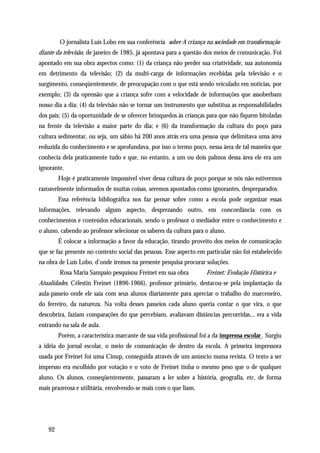 O jornalista Luís Lobo em sua conferência sobre A criança na sociedade em transformação
diante da televisão, de janeiro de 1985, já apontava para a questão dos meios de comunicação. Foi
apontado em sua obra aspectos como: (1) da criança não perder sua criatividade, sua autonomia
em detrimento da televisão; (2) da multi-carga de informações recebidas pela televisão e o
surgimento, conseqüentemente, de preocupação com o que está sendo veiculado em notícias, por
exemplo; (3) da opressão que a criança sofre com a velocidade de informações que assoberbam
nosso dia a dia; (4) da televisão não se tornar um instrumento que substitua as responsabilidades
dos pais; (5) da oportunidade de se oferecer brinquedos às crianças para que não fiquem bitoladas
na frente da televisão a maior parte do dia; e (6) da transformação da cultura do poço para
cultura sedimentar, ou seja, um sábio há 200 anos atrás era uma pessoa que delimitava uma área
reduzida do conhecimento e se aprofundava, por isso o termo poço, nessa área de tal maneira que
conhecia dela praticamente tudo e que, no entanto, a um ou dois palmos dessa área ele era um
ignorante.
        Hoje é praticamente impossível viver dessa cultura de poço porque se nós não estivermos
razoavelmente informados de muitas coisas, seremos apontados como ignorantes, despreparados.
        Essa referência bibliográfica nos faz pensar sobre como a escola pode organizar essas
informações, relevando algum aspecto, desprezando outro, em concordância com os
conhecimentos e conteúdos educacionais, sendo o professor o mediador entre o conhecimento e
o aluno, cabendo ao professor selecionar os saberes da cultura para o aluno.
        É colocar a informação a favor da educação, tirando proveito dos meios de comunicação
que se faz presente no contexto social das pessoas. Esse aspecto em particular não foi estabelecido
na obra de Luís Lobo, d'onde iremos na presente pesquisa procurar soluções.
        Rosa Maria Sampaio pesquisou Freinet em sua obra             Freinet: Evolução Histórica e
Atualidades. Célestin Freinet (1896-1966), professor primário, destacou-se pela implantação da
aula-passeio onde ele saía com seus alunos diariamente para apreciar o trabalho do marceneiro,
do ferreiro, da natureza. Na volta desses passeios cada aluno queria contar o que vira, o que
descobrira, faziam comparações do que percebiam, avaliavam distâncias percorridas... era a vida
entrando na sala de aula.
        Porém, a característica marcante de sua vida profissional foi a da imprensa escolar . Surgiu
a idéia do jornal escolar, o meio de comunicação de dentro da escola. A primeira impressora
usada por Freinet foi uma Cinup, conseguida através de um anúncio numa revista. O texto a ser
impresso era escolhido por votação e o voto de Freinet tinha o mesmo peso que o de qualquer
aluno. Os alunos, conseqüentemente, passaram a ler sobre a história, geografia, etc. de forma
mais prazerosa e utilitária, envolvendo-se mais com o que liam.




   92
 