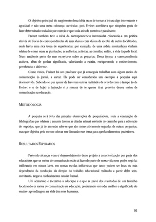 O objetivo principal do surgimento dessa idéia era o de tornar a leitura algo interessante e
agradável e não uma mera cobrança curricular, pois Freinet acreditava que ninguém gosta de
fazer determinado trabalho por coerção e que toda atitude coerciva é paralisante.
        Freinet também teve a idéia da correspondência interescolar colocando-a em prática
através de trocas de correspondências de seus alunos com alunos de escolas de outras localidades,
onde havia uma rica troca de experiências; por exemplo, de uma aldeia montanhosa vinham
relatos de como eram as plantações, as colheitas, as festas, as comidas, enfim, a vida daquele local.
Num ambiente perto do mar escrevia-se sobre as pescarias. Dessa forma, a correspondência
acabava, além de ganhar significado, valorizando a escrita, enriquecendo o conhecimento,
percebendo o diferente.
        Como vimos, Freinet foi um professor que já conseguia trabalhar com alguns meios de
comunicação (o jornal, a carta). Ele pode ser considerado um exemplo à pesquisa aqui
desenvolvida. Sabendo-se que apesar de haverem outras realidades de acordo com o tempo (o de
Freinet e o de hoje) a intenção é a mesma de se querer tirar proveito desses meios de
comunicação na educação.


METODOLOGIA


        A pesquisa será feita das próprias observações da pesquisadora, mais a conjunção de
bibliografias que relatem o assunto (como as citadas acima) servindo de caminho para a obtenção
de respostas, que já de antemão sabe-se que são consecutivamente seguidas de outras perguntas,
mas que objetiva pelo menos colocar em discussão esse tema para aprofundamentos posteriores.


RESULTADOS ESPERADOS


        Pretendo alcançar com o desenvolvimento desse projeto a conscientização por parte dos
educadores que os meios de comunicação estão aí fazendo parte de nossa vida sem poder negá-la;
infiltrando em nossos lares, em nossas escolas influências que tanto podem ser boas ou más
dependendo da condução, da direção do trabalho educacional realizado a partir deles sem,
entretanto, negar o conhecimento escolar formal.
        Um acréscimo e incentivo à educação é o que se prevê dos resultados de um trabalho
focalizando os meios de comunicação na educação, procurando entender melhor o significado do
ensino- aprendizagem na vida dos seres humanos.




                                                                                                  93
 