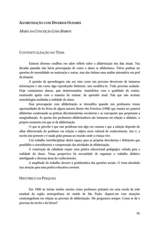ALFABETIZAÇÃO COM DIVERSOS OLHARES

MARIA DA CONCEIÇÃO LIMA BARROS




CONTEXTUALZAÇÃO DO TEMA

         Existem diversos conflitos em saber refletir sobre a alfabetização dos dias atuais. Nas
décadas passadas não havia preocupação de como o aluno se alfabetizava. Talvez pudesse ser
questões de mentalidade ou maturação e outras, mas não tinham uma análise sistemática em prol
da situação.
         A questão da aprendizagem não era vista como um processo decorrente de inúmeras
informações e sim como algo reproduzido fielmente, sem modifica-lo. Todo processo acabado.
Hoje constatamos alunos, pais desinteressados, insatisfeitos com a qualidade do ensino,
mostrando apatia com a maneira do ensinar, do aprender atual. Pais que não aceitam
metodologias moldadas à realidade do aluno.
         Essa preocupação com alfabetização se intensifica quando nós professores temos
oportunidades de ler livros de alguns autores dentre eles Ferreiros (1998) que mostra ser possível
alfabetizar condenando as práticas discriminatórias encobertas e as concepções que perpetuam a
marginalização. As queixa dos professores alfabetizadores são inúmeras em relação o silabário, o
próprio momento em que se dá alfabetização.
         O que se percebe é que esse problema tem algo em comum e que a solução depende do
olhar diferenciado do professor em relação o objeto sócio cultural de conhecimento. Isto é, a
escrita está presente e é usada pelas pessoas no mundo onde a criança vive.
         Um trabalho interdisciplinar abrirá espaço para as próprias descobertas e definições que
possibilite o entendimento e compreensão das atividades de alfabetização.
         A construção da cidadania requer uma prática educacional pedagógica voltada para a
realidade do aluno. Nessa perspectiva há necessidade de organizar o trabalho didático
interligando a diversas áreas do conhecimento.
         A amplitude do trabalho decorre à problemática das questões sociais. O tema abordado
traz atenção para uma prática educativa coerente.


HISTÓRICO DA PESQUISA

        Em 1990 ao iniciar minha carreira como professora primária em uma escola da rede
estadual da região metropolitana do estado de São Paulo, deparei-me com situações
constrangedoras em relação ao processo de alfabetização. Me perguntava sempre: Como se dá o
processo da escrita e da leitura?


                                                                                               95
 