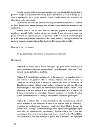 Logo fui procurar conhecer autores preocupados com a questão da alfabetização. Senti o
prazer de avançar o meu conhecimento dentro da área. Percebi com o passar do tempo que o
aluno e o professor da escola que eu trabalhava tinham o conhecimento sobre as questões de
alfabetização muito fragmentada.
         Os professores enraizados em posturas metodológicas ultrapassadas em relação á vivência
do aluno. Sem nenhuma perspectiva de progresso, ou avanço na questão de uma abordagem mais
significativa.
         Senti os alunos a cada dia como abortados, sem saída, jogados, e o aprendizado sem
significado e sem vida. Sofri e continuo sofrendo aos martírios de uma má formação ou de uma
prática irrelevante. Só vejo soluções para esse problema a partir do avanço da sensibilização por
parte dos educadores professores e especialistas. Para isso é necessário com urgência estudar os
autores preocupados com a questão da alfabetização e refletir nas propostas adotadas.


DEFINIÇÃO DO PROBLEMA

        Por que a alfabetização é um assunto preocupante nas séries iniciais?


HIPÓTESES

        Hipótese 1 : de acordo com as minhas observações vejo, que o assunto alfabetização é
        tratado com insegurança por parte dos professores em qualquer esfera educacional. Tanto
        na escola pública, particular ou municipal.

        Hipótese 2 : A metodologia do professor sobre as discussões sobre a prática alfabetizadora,
        têm centrado-se na polêmica sobre os métodos utilizados, não leva em conta as
        concepções das crianças sobre o sistema da alfabetização. Uma vez esclarecidas as
        dificuldades conceituais iniciais é possível analisar a prática docente em termos diferentes
        do metodológico. Como: análise das concepções em diferentes práticas. Ferreiro (1985)
        afirma que existe uma inquietação dos professores com respeito a ler e escrever. As
        decisões metodológicas não estão claras. Precisando continuar com a análise de outras
        práticas, que são reveladoras da concepção do objeto e do processo de aprendizagem.

        Hipótese 3 : O professor não é o único informante da sala, precisando saber ouvir os
        alunos refreando as suas ansiedades de oferecer de imediato todas as informações,
        permitindo que eles façam suas elaborações e construções. Essa redefinição do papel do
        professor numa concepção construtivista rompe com o espontaneísmo pedagógico e por
        outro lado, com o espontaneísmo inconseqüente. Significa mediação, isto é, uma ação
        planejada para favorecer a interação do aprendiz sobre o objeto “escrito”. Weisz (1985),
        coloca esta situação bem clara em relação o quando trata da mediação. Que o professor



   96
 