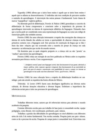 Vygostsky (1984) afirma que o único bom ensino é aquele que se único bom ensino é
aquele que se adianta ao desenvolvimento. O indivíduo não tem condições de percorrer sozinho
o caminho da aprendizagem. A intervenção das outras pessoas é fundamental. Luria chama de
marcas “topográficas”: registros gráficos.
         Na dimensão geral de alfabetização, Ferreiro & Palácio (1985) generalizam o conceito da
alfabetização de forma compreensiva e consciente sobre a importância do processo de
aprendizagem intervendo no sistema de representação alfabética da linguagem. Deixando claro
que a escrita pode ser considerada como uma representação da linguagem ou como um código de
transcrição gráfica das unidades sonoras.
         Ferreiro (1985) faz uma colocação interessante a respeito das concepções das crianças no
sistema de escrita falando dos adultos ao terem a oportunidade de observar crianças em seus
primeiros contatos com a linguagem oral. Este processo de construção da língua que se fala é
fruto das inter -relações que vão ocorrendo entre a maneira de pensar da criança em cada
momento e as informações que recebe do mundo externo.
         Há domínios para os quais ninguém pergunta se a criança está ou não "pronta" ou
"madura" para iniciar essa aprendizagem.
         Ferreiro (1985) relata um exemplo de um livro publicado no México sobre os requisitos
necessários para leitura e escrita. Com a argumentação:

               "...Inteligência normal: possui uma linguagem correta; bom funcionamento de suas gnoses, sobretudo as
               visuais, auditivas, táteis, corporais, espaciais e temporais; bom funcionamento de sua motricidade em
               geral; certo grau de atenção e concentração; certa possibilidade de vencer o cansaço; ter interesse na
               aprendizagem ter boa saúde; estar bem alimentado" (Nieto, apud Ferreiro, 1985:62).


        Ferreiro (1985) faz uma colocação breve a respeito da alfabetização brasileira ser um
milagre, pois não atende os requisitos das fontes oficiais do México.
        Teberosky & Lerner (1997) fazem uma abordagem significativa aos diversos meios
culturais, de diversas situações educativas e diversas línguas. Enfatizam a importância das
referências sociais para o êxito nos processos de aprendizagem.


METODOLOGIA

        Trabalhar diferentes textos, autores que dê referenciais teóricos para adentrar o mundo
acadêmico da pesquisa.
        Contatar diferentes escolas para um trabalho de base junto à comunidade escolar, equipe
pedagógica, como direção, vice-coordenação, professores, pais e alunos.
        Trabalhar a questão das dificuldades de aprendizagem no nível alfabético com diferentes
séries do ciclo I do ensino fundamental. Nas escolas contadas. Pesquisa junto aos pais e alunos,
como se da o processo da escrita. Pesquisas de campo junto à comunidade local. Entrevistas com




   98
 