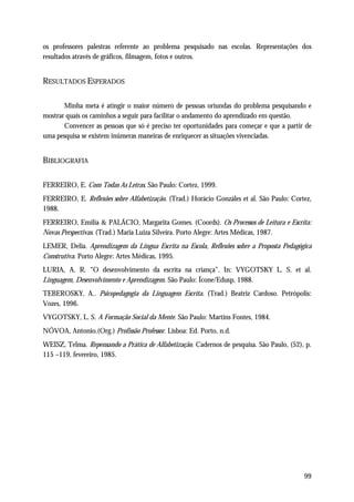 os professores palestras referente ao problema pesquisado nas escolas. Representações dos
resultados através de gráficos, filmagem, fotos e outros.


RESULTADOS ESPERADOS

       Minha meta é atingir o maior número de pessoas oriundas do problema pesquisando e
mostrar quais os caminhos a seguir para facilitar o andamento do aprendizado em questão.
       Convencer as pessoas que só é preciso ter oportunidades para começar e que a partir de
uma pesquisa se existem inúmeras maneiras de enriquecer as situações vivenciadas.


BIBLIOGRAFIA

FERREIRO, E. Com Todas As Letras. São Paulo: Cortez, 1999.
FERREIRO, E. Reflexões sobre Alfabetização. (Trad.) Horácio Gonzáles et al. São Paulo: Cortez,
1988.
FERREIRO, Emília & PALÁCIO, Margarita Gomes. (Coords). Os Processos de Leitura e Escrita:
Novas Perspectivas. (Trad.) Maria Luiza Silveira. Porto Alegre: Artes Médicas, 1987.
LEMER, Delia. Aprendizagem da Língua Escrita na Escola, Reflexões sobre a Proposta Pedagógica
Construtiva. Porto Alegre: Artes Médicas, 1995.
LURIA, A. R. “O desenvolvimento da escrita na criança”. In: VYGOTSKY L. S. et al.
Linguagem, Desenvolvimento e Aprendizagem. São Paulo: Ícone/Edusp, 1988.
TEBEROSKY, A.. Psicopedagogia da Linguagem Escrita. (Trad.) Beatriz Cardoso. Petrópolis:
Vozes, 1996.
VYGOTSKY, L. S. A Formação Social da Mente. São Paulo: Martins Fontes, 1984.
NÓVOA, Antonio.(Org.) Profissão Professor. Lisboa: Ed. Porto, n.d.
WEISZ, Telma. Repensando a Prática de Alfabetização. Cadernos de pesquisa. São Paulo, (52), p.
115 –119, fevereiro, 1985.




                                                                                           99
 