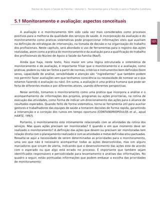 101
Núcleo de Apoio à Saúde da Família – Volume 1: Ferramentas para a Gestão e para o Trabalho Cotidiano
5.1 Monitoramento e avaliação: aspectos conceituais
A avaliação e o monitoramento têm sido cada vez mais considerados como processos
positivos para a melhoria da qualidade dos serviços de saúde. A incorporação da avaliação e do
monitoramento como práticas sistemáticas pode proporcionar informações úteis que auxiliam
na definição de estratégias de intervenção, na tomada de decisão e na organização do trabalho
dos profissionais. Neste capítulo, será abordado o uso de ferramentas para o registro das ações
realizadas, assim como a prática do monitoramento e da avaliação para a qualificação do trabalho
dos profissionais do Núcleo de Apoio à Saúde da Família (Nasf).
Ainda que haja, neste texto, foco maior em uma lógica estruturada e sistemática de
monitoramento e de avaliação, é importante frisar que o monitoramento e a avaliação, como
práticas, podem ou não ser feitos a partir de normas, critérios e instrumentos bem definidos (bom
senso, capacidade de análise, sensibilidade e atenção são “ingredientes” que também podem
nos permitir fazer avaliações sem que tenhamos consciência ou necessidade de nomear se o que
estamos fazendo é avaliação ou não). Em suma, a avaliação é uma prática humana que pode ser
feita de diferentes modos e por diferentes atores, usando diferentes perspectivas.
Nesse sentido, tomamos o monitoramento como uma prática que incorpora a análise e o
acompanhamento de informações dos projetos, programas ou ações prioritárias, na rotina de
execução das atividades, como forma de indicar um direcionamento das ações para o alcance de
resultados esperados. Quando feito de forma sistemática, torna-se ferramenta útil para auxiliar
gestores e trabalhadores das equipes de saúde a tomarem decisões de forma rápida, garantindo
a intervenção e a correção dos rumos em tempo oportuno (CONTANDRIOPOULOS et al., apud
HARTZ, 1997).
Portanto, o monitoramento está intimamente relacionado com as atividades da rotina dos
serviços. Mas quais ações precisam ser monitoradas? E quando e em que momento deve ser
realizado o monitoramento? A definição das ações que devem ou precisam ser monitoradas tem
relação direta com o planejamento realizado e com as atividades e metas definidas e/ou pactuadas.
Ressalta-se aqui a necessidade de serem determinadas as prioridades para o monitoramento,
uma vez que não é necessário acompanhar todas as ações desenvolvidas, mas sim alguns
marcadores que sirvam de alerta, indicando que o desenvolvimento das ações está de acordo
com o esperado ou que algo está errado no processo. É importante que também sejam
identificados responsáveis e periodicidade para levantamento e análises das informações. No
quadro a seguir, estão pontuadas informações que podem embasar a escolha das prioridades
de monitoramento:
 