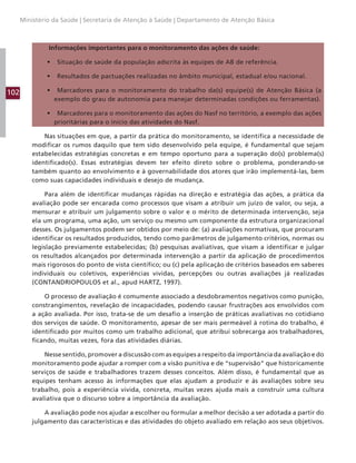 102
Ministério da Saúde | Secretaria de Atenção à Saúde | Departamento de Atenção Básica
Informações importantes para o monitoramento das ações de saúde:
• Situação de saúde da população adscrita às equipes de AB de referência.
• Resultados de pactuações realizadas no âmbito municipal, estadual e/ou nacional.
• Marcadores para o monitoramento do trabalho da(s) equipe(s) de Atenção Básica (a
exemplo do grau de autonomia para manejar determinadas condições ou ferramentas).
• Marcadores para o monitoramento das ações do Nasf no território, a exemplo das ações
prioritárias para o início das atividades do Nasf.
Nas situações em que, a partir da prática do monitoramento, se identifica a necessidade de
modificar os rumos daquilo que tem sido desenvolvido pela equipe, é fundamental que sejam
estabelecidas estratégias concretas e em tempo oportuno para a superação do(s) problema(s)
identificado(s). Essas estratégias devem ter efeito direto sobre o problema, ponderando-se
também quanto ao envolvimento e à governabilidade dos atores que irão implementá-las, bem
como suas capacidades individuais e desejo de mudança.
Para além de identificar mudanças rápidas na direção e estratégia das ações, a prática da
avaliação pode ser encarada como processos que visam a atribuir um juízo de valor, ou seja, a
mensurar e atribuir um julgamento sobre o valor e o mérito de determinada intervenção, seja
ela um programa, uma ação, um serviço ou mesmo um componente da estrutura organizacional
desses. Os julgamentos podem ser obtidos por meio de: (a) avaliações normativas, que procuram
identificar os resultados produzidos, tendo como parâmetros de julgamento critérios, normas ou
legislação previamente estabelecidas; (b) pesquisas avaliativas, que visam a identificar e julgar
os resultados alcançados por determinada intervenção a partir da aplicação de procedimentos
mais rigorosos do ponto de vista científico; ou (c) pela aplicação de critérios baseados em saberes
individuais ou coletivos, experiências vividas, percepções ou outras avaliações já realizadas
(CONTANDRIOPOULOS et al., apud HARTZ, 1997).
O processo de avaliação é comumente associado a desdobramentos negativos como punição,
constrangimentos, revelação de incapacidades, podendo causar frustrações aos envolvidos com
a ação avaliada. Por isso, trata-se de um desafio a inserção de práticas avaliativas no cotidiano
dos serviços de saúde. O monitoramento, apesar de ser mais permeável à rotina do trabalho, é
identificado por muitos como um trabalho adicional, que atribui sobrecarga aos trabalhadores,
ficando, muitas vezes, fora das atividades diárias.
Nesse sentido, promover a discussão com as equipes a respeito da importância da avaliação e do
monitoramento pode ajudar a romper com a visão punitiva e de “supervisão” que historicamente
serviços de saúde e trabalhadores trazem desses conceitos. Além disso, é fundamental que as
equipes tenham acesso às informações que elas ajudam a produzir e às avaliações sobre seu
trabalho, pois a experiência vivida, concreta, muitas vezes ajuda mais a construir uma cultura
avaliativa que o discurso sobre a importância da avaliação.
A avaliação pode nos ajudar a escolher ou formular a melhor decisão a ser adotada a partir do
julgamento das características e das atividades do objeto avaliado em relação aos seus objetivos.
 