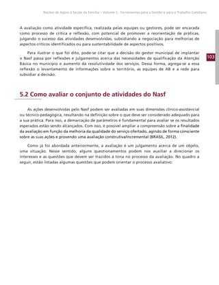 103
Núcleo de Apoio à Saúde da Família – Volume 1: Ferramentas para a Gestão e para o Trabalho Cotidiano
A avaliação como atividade específica, realizada pelas equipes ou gestores, pode ser encarada
como processo de crítica e reflexão, com potencial de promover a reorientação de práticas,
julgando o sucesso das atividades desenvolvidas, subsidiando a negociação para melhorias de
aspectos críticos identificados ou para sustentabilidade de aspectos positivos.
Para ilustrar o que foi dito, pode-se citar que a decisão do gestor municipal de implantar
o Nasf passa por reflexões e julgamentos acerca das necessidades de qualificação da Atenção
Básica no município e aumento da resolutividade dos serviços. Dessa forma, agrega-se a essa
reflexão o levantamento de informações sobre o território, as equipes de AB e a rede para
subsidiar a decisão.
5.2 Como avaliar o conjunto de atividades do Nasf
As ações desenvolvidas pelo Nasf podem ser avaliadas em suas dimensões clínico-assistencial
ou técnico-pedagógica, resultando na definição sobre o que deve ser considerado adequado para
a sua prática. Para isso, a demarcação de parâmetros é fundamental para avaliar se os resultados
esperados estão sendo alcançados. Com isso, é possível ampliar a compreensão sobre a finalidade
da avaliação em função da melhoria da qualidade do serviço ofertado, agindo de forma consciente
sobre as suas ações e provendo uma avaliação construtiva/incremental (BRASIL, 2012).
Como já foi abordada anteriormente, a avaliação é um julgamento acerca de um objeto,
uma situação. Nesse sentido, alguns questionamentos podem nos auxiliar a direcionar os
interesses e as questões que devem ser trazidos à tona no processo da avaliação. No quadro a
seguir, estão listadas algumas questões que podem orientar o processo avaliativo:
 