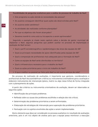 104
Ministério da Saúde | Secretaria de Atenção à Saúde | Departamento de Atenção Básica
Possibilidades de perguntas avaliativas para a análise do processo de trabalho do Nasf:
• Este programa ou ação atende às necessidades das pessoas?
• Os usuários conseguem identificar quais ações são desenvolvidas pelo Nasf?
• Os usuários estão satisfeitos?
• As atividades são realizadas conforme planejadas?
• Por que os objetivos não foram alcançados?
• Devemos mantê-lo como está ou há aspectos a serem aprimorados?
Seguindo o exemplo já citado neste capítulo sobre a decisão do gestor municipal de
implantar o Nasf, algumas perguntas que podem auxiliar no processo de implantação e
avaliação do Nasf seriam:
• Qual o perfil sociodemográfico e epidemiológico das áreas das equipes de AB?
• Quais as principais necessidades de apoio identificadas pelas equipes de AB?
• Qual a composição de profissionais mais adequada para a formação do Nasf?
• Como as equipes de Nasf serão distribuídas no território?
• Qual a infraestrutura necessária para o trabalho do Nasf?
• Quais as ações prioritárias para o início do trabalho do Nasf?
• O que é melhor ou possível ser feito pelo Nasf ou em outros serviços da rede?
No processo de realização de avaliações, é importante que gestores, coordenadores e
profissionais do Nasf discutam/definam critérios ou instrumentos orientadores para a avaliação e
elaborem instrumentos de intervenção (plano, matriz ou algo nessa linha) de forma integrada
com o planejamento de ações.
A partir dos critérios ou instrumentos orientadores da avaliação, devem ser observadas as
seguintes ações:
• Identificação dos principais problemas.
• Reflexão sobre as causas dos problemas escolhidos e seleção dos nós críticos.
• Determinação dos problemas prioritários a serem enfrentados.
• Elaboração de estratégias de intervenção para superação dos problemas prioritários.
• Pactuação com os sujeitos envolvidos das ações a serem implementadas.
Outro elemento que deve ser considerado no processo avaliativo é o resultado de avaliações
anteriores, pois é um rico objeto de análise para que a equipe possa monitorar a execução
 