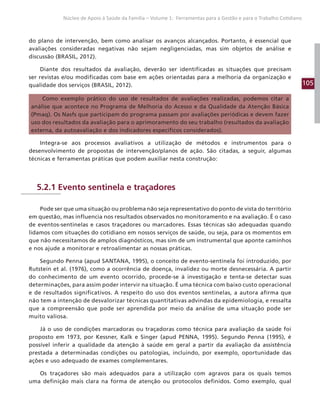 105
Núcleo de Apoio à Saúde da Família – Volume 1: Ferramentas para a Gestão e para o Trabalho Cotidiano
do plano de intervenção, bem como analisar os avanços alcançados. Portanto, é essencial que
avaliações consideradas negativas não sejam negligenciadas, mas sim objetos de análise e
discussão (BRASIL, 2012).
Diante dos resultados da avaliação, deverão ser identificadas as situações que precisam
ser revistas e/ou modificadas com base em ações orientadas para a melhoria da organização e
qualidade dos serviços (BRASIL, 2012).
Como exemplo prático do uso de resultados de avaliações realizadas, podemos citar a
análise que acontece no Programa de Melhoria do Acesso e da Qualidade da Atenção Básica
(Pmaq). Os Nasfs que participam do programa passam por avaliações periódicas e devem fazer
uso dos resultados da avaliação para o aprimoramento do seu trabalho (resultados da avaliação
externa, da autoavaliação e dos indicadores específicos considerados).
Integra-se aos processos avaliativos a utilização de métodos e instrumentos para o
desenvolvimento de propostas de intervenção/planos de ação. São citadas, a seguir, algumas
técnicas e ferramentas práticas que podem auxiliar nesta construção:
5.2.1 Evento sentinela e traçadores
Pode ser que uma situação ou problema não seja representativo do ponto de vista do território
em questão, mas influencia nos resultados observados no monitoramento e na avaliação. É o caso
de eventos-sentinelas e casos traçadores ou marcadores. Essas técnicas são adequadas quando
lidamos com situações do cotidiano em nossos serviços de saúde, ou seja, para os momentos em
que não necessitamos de amplos diagnósticos, mas sim de um instrumental que aponte caminhos
e nos ajude a monitorar e retroalimentar as nossas práticas.
Segundo Penna (apud SANTANA, 1995), o conceito de evento-sentinela foi introduzido, por
Rutstein et al. (1976), como a ocorrência de doença, invalidez ou morte desnecessária. A partir
do conhecimento de um evento ocorrido, procede-se à investigação e tenta-se detectar suas
determinações, para assim poder intervir na situação. É uma técnica com baixo custo operacional
e de resultados significativos. A respeito do uso dos eventos sentinelas, a autora afirma que
não tem a intenção de desvalorizar técnicas quantitativas advindas da epidemiologia, e ressalta
que a compreensão que pode ser aprendida por meio da análise de uma situação pode ser
muito valiosa.
Já o uso de condições marcadoras ou traçadoras como técnica para avaliação da saúde foi
proposto em 1973, por Kessner, Kalk e Singer (apud PENNA, 1995). Segundo Penna (1995), é
possível inferir a qualidade da atenção à saúde em geral a partir da avaliação da assistência
prestada a determinadas condições ou patologias, incluindo, por exemplo, oportunidade das
ações e uso adequado de exames complementares.
Os traçadores são mais adequados para a utilização com agravos para os quais temos
uma definição mais clara na forma de atenção ou protocolos definidos. Como exemplo, qual
 