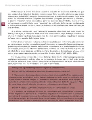 108
Ministério da Saúde | Secretaria de Atenção à Saúde | Departamento de Atenção Básica
Destaca-se que é preciso monitorar e avaliar o conjunto das atividades do Nasf para que
seja assegurada a efetividade das ações implementadas. Como exemplo, retomamos aqui o caso
apresentado no Capítulo 3: aumento do número de idosos acamados por fratura de fêmur após
queda no ambiente domiciliar. Ao pensar nas atividades planejadas para resolver o problema,
é possível relacionar efeitos observados a partir da execução das atividades. Alguns efeitos,
referenciados no modelo lógico como “produtos”, são verificados de forma mais imediata após
a realização das ações e são importantes para monitorar o cumprimento de metas de execução
das atividades.
Já os efeitos considerados como “resultados” podem ser observados após maior tempo de
execução das ações, e o conjunto desses resultados acumulados ao longo do tempo favorecerá o
alcance do impacto ligado ao objetivo principal das ações: a diminuição da frequência de pessoas
sofrendo com as sequelas da fratura de fêmur.
Existem diversas formas de realizar a análise dos resultados e de atribuir a ligação com maior
ou menor grau de precisão entre ações e seus efeitos. Assim, as equipes Nasf podem se organizar
para acompanhar suas ações e avaliar a efetividade, respondendo se os objetivos definidos foram
alcançados e, ainda, qual a influência de fatores de contexto, tais como o aumento de prática de
atividade física pelos idosos do território, melhoria de condições de mobilidade urbana, entre
outras ações preventivas que acontecem para além do setor Saúde (CRUZ; ABREU, 2011).
Por fim, a partir da comparação ao longo do tempo de resultados evidenciados por processos
avaliativos continuados, pode-se julgar se os objetivos definidos para o Nasf estão sendo
alcançados. Ressalta-se que o registro adequado e o acompanhamento das ações desenvolvidas
são fundamentais para a viabilidade da avaliação da efetividade.
Descrição de alguns efeitos para mensuração das ações realizadas:
EFEITOS IMEDIATOS (medem a adequação do desenvolvimento das ações):
1 – Maior número de idosos sendo consultados pelos profissionais do Nasf, isto é, as demandas
que deveriam ser atendidas no âmbito da Atenção Básica não estão sendo encaminhadas para
outros pontos da rede de atenção; 2 – aumento da frequência de reuniões entre equipes; 3 –
aumento de visitas domiciliares compartilhadas entre profissionais do Nasf e equipes de AB; e
4 – aumento de ações de educação permanente realizadas com a equipe de AB.
EFEITOS A MÉDIO E LONGO PRAZO (medem resultados e efetividade das ações):
1 – Aumento na proporção de idosos na comunidade com conhecimento e adotando
formas de prevenção de quedas; 2 – aumento da frequência de idosos utilizando os centros de
convivência; 3 – maior conhecimento dos profissionais sobre medidas de prevenção e tratamento
domiciliar de sequelas; 4 – diminuição do percentual de casos de fratura de fêmur na população
do território; e 5 – redução da morbimortalidade associada por fratura de fêmur no município.
 