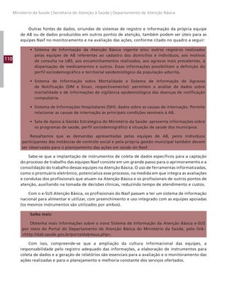 110
Ministério da Saúde | Secretaria de Atenção à Saúde | Departamento de Atenção Básica
Outras fontes de dados, oriundas de sistemas de registro e informação da própria equipe
de AB ou de dados produzidos em outros pontos de atenção, também podem ser úteis para as
equipes Nasf no monitoramento e na avaliação das ações, conforme citado no quadro a seguir:
• Sistema de Informação da Atenção Básica vigente e/ou outros registros realizados
pelas equipes de AB referentes ao cadastro dos domicílios e indivíduos, aos motivos
de consulta na UBS, aos encaminhamentos realizados, aos agravos mais prevalentes, à
dispensação de medicamentos e outros. Essas informações possibilitam a definição do
perfil sociodemográfico e territorial epidemiológico da população adscrita.
• Sistema de Informação sobre Mortalidade e Sistema de Informação de Agravos
de Notificação (SIM e Sinan, respectivamente): permitem a análise de dados sobre
mortalidade e de informações de vigilância epidemiológica das doenças de notificação
compulsória.
• Sistema de Informações Hospitalares (SIH): dados sobre as causas de internação. Permite
relacionar as causas de internação às principais condições sensíveis à AB.
• Sala de Apoio à Gestão Estratégica do Ministério da Saúde: apresenta informações sobre
os programas de saúde, perfil sociodemográfico e situação de saúde dos municípios.
Ressaltamos que as demandas apresentadas pelas equipes de AB, pelos indivíduos
participantes das instâncias de controle social e pela própria gestão municipal também devem
ser observadas para o planejamento das ações em saúde do Nasf.
Sabe-se que a implantação de instrumentos de coleta de dados específicos para a captação
do processo de trabalho das equipes Nasf consiste em um grande passo para o aprimoramento e a
consolidação do trabalho dessas equipes na Atenção Básica. O uso de ferramentas informatizadas,
como o prontuário eletrônico, potencializa esse processo, na medida em que integra as avaliações
e condutas dos profissionais que atuam na Atenção Básica e os profissionais de outros pontos de
atenção, auxiliando na tomada de decisões clínicas, reduzindo tempo de atendimento e custos.
Com o e-SUS Atenção Básica, os profissionais do Nasf passam a ter um sistema de informação
nacional para alimentar e utilizar, com preenchimento e uso integrado com as equipes apoiadas
(os mesmos instrumentos são utilizados por ambos).
Saiba mais:
Obtenha mais informações sobre o novo Sistema de Informação da Atenção Básica e-SUS
por meio do Portal do Departamento de Atenção Básica do Ministério da Saúde, pelo link:
http://dab.saude.gov.br/portaldab/esus.php.
Com isso, compreende-se que a ampliação da cultura informacional das equipes, a
responsabilidade pelo registro adequado das informações, a elaboração de instrumentos para
coleta de dados e a geração de relatórios são essenciais para a avaliação e o monitoramento das
ações realizadas e para o planejamento e melhoria constante dos serviços ofertados.
 