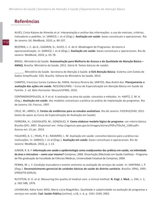 112
Ministério da Saúde | Secretaria de Atenção à Saúde | Departamento de Atenção Básica
Referências
ALVES, Cintia Kalyne de Almeida et al. Interpretação e análise das informações: o uso de matrizes, critérios,
indicadores e padrões. In: SAMICO, I. et al (Orgs.). Avaliação em saúde: bases conceituais e operacionais. Rio
de Janeiro: Ed. MedBook, 2010, p. 89-107.
BEZERRA, L. C. de A.; CAZARIN, G.; ALVES, C. K. de A. Modelagem de Programas: da teoria à
operacionalização. In: SAMICO, I. et al (Orgs.). Avaliação em saúde: bases conceituais e operacionais. Rio de
Janeiro: MedBook; 2010, p. 65-78.
BRASIL. Ministério da Saúde. Autoavaliação para Melhoria do Acesso e da Qualidade de Atenção Básica –
AMAQ. Brasília: Ministério da Saúde, 2012. (Série B. Textos básicos de saúde)
______. Ministério da Saúde. Secretaria de Atenção à Saúde. e-SUS Atenção Básica: Sistema com Coleta de
Dados Simplificada: CDS. Brasília: Editora do Ministério da Saúde, 2013.
CAMPOS, Francisco Carlos Cardoso de; FARIA, Horácio Pereira de; SANTOS, Max André dos. Planejamento e
avaliação das ações em saúde. NESCON/UFMG – Curso de Especialização em Atenção Básica em Saúde da
Família. 2. ed. Belo Horizonte: Nescon/UFMG, 2010.
CONTANDRIOPOULOS, A. P. et al. A avaliação na área da saúde: conceitos e métodos. In: HARTZ, Z. M. A.
(Org.). Avaliação em saúde: dos modelos conceituais a prática na análise da implantação de programas. Rio
de Janeiro: Ed. Fiocruz, 1997.
CRUZ, M.; ABREU, D. Fontes de evidências para os estudos avaliativos. Rio de Janeiro: FIOCRUZ/EAD, 2011.
(texto de apoio ao Curso de Especialização de Avaliação em Saúde)
FERREIRA, H.; CASSIOLATO, M.; GONZALEZ, R. Como elaborar modelo lógico de programa: um roteiro básico.
Brasília (DF): 2007. Disponível em: http://agencia.ipea.gov.br/images/stories/PDFs/TDs/td_1369.pdf.
Acesso em: 21 jan. 2014.
FIGUEIRÓ, A. C.; FRIAS, P. G.; NAVARRO, L. M. Avaliação em saúde: conceitos básicos para a prática nas
instituições. In: SAMICO, I. et al (Orgs.). Avaliação em saúde: bases conceituais e operacionais. Rio de
Janeiro: MedBook, 2010, p. 1-13.
JUNIOR, R. B. F. Informação em saúde e epidemiologia como coadjuvantes das práticas em saúde, na intimidade
da área e microárea – como usar mesmo? Campinas, 2004. Dissertação (Mestrado em Saúde Coletiva) – Programa
de Pós-graduação da Faculdade de Ciências Médicas, Universidade Estadual de Campinas, 2004.
PENNA, M. L. F. Condição marcadora e evento sentinela na avaliação de serviços de saúde. In: SANTANA, J. P.
(Orgs.). Desenvolvimento gerencial de unidades básicas de saúde do distrito sanitário. Brasília: OPAS, 1995.
(PROJETO GERUS).
RUTSTEIN, D. D. et al. Measuring the quality of medical care: a clinical method. N. Engl. J. Med., v. 294, n. 1,
p. 582-588, 1976.
UCHIMURA, Kátia Yumi; BOSI, Maria Lúcia Magalhães. Qualidade e subjetividade na avaliação de programas e
serviços em saúde. Cad. Saúde Pública [online], v.18, n. 6, p. 1561-1569, 2002.
 