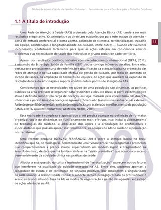11
Núcleo de Apoio à Saúde da Família – Volume 1: Ferramentas para a Gestão e para o Trabalho Cotidiano
1.1 A título de introdução
Uma Rede de Atenção à Saúde (RAS) ordenada pela Atenção Básica (AB) tende a ser mais
resolutiva e equitativa. Os princípios e as diretrizes estabelecidos para este espaço de atenção –
porta de entrada preferencial e porta aberta, adscrição de clientela, territorialização, trabalho
em equipe, coordenação e longitudinalidade do cuidado, entre outros –, quando efetivamente
incorporados, contribuem fortemente para que as ações estejam em consonância com os
problemas e as necessidades de saúde dos indivíduos e grupos sociais de dado território.
Apesar dos resultados positivos, inclusive com reconhecimento internacional (OPAS, 2011),
a expansão da Estratégia Saúde da Família (ESF) trouxe consigo inúmeros desafios. Entre eles,
destaca-se o processo em curso de redefinição e qualificação da atenção básica na ordenação das
redes de atenção e na sua capacidade efetiva de gestão do cuidado, por meio do aumento do
escopo das ações, da ampliação de formatos de equipes, de ações que auxiliem na expansão da
resolutividade e da articulação e suporte com/de outros pontos de atenção da RAS.
Considerando que as necessidades em saúde de uma população são dinâmicas, as políticas
públicas da área precisam se organizar para responder a elas. No Brasil, o perfil epidemiológico
atual é definido como tripla carga de doenças, ou seja, marcada pela coexistência das doenças
infecciosas e parasitárias, das doenças e agravos crônicos não transmissíveis e das causas externas.
Parte desse perfil decorre da transição demográfica, com acelerado envelhecimento da população
(LIMA-COSTA apud ROUQUAYROL; ALMEIDA FILHO, 2003).
Essa realidade é complexa e aponta que a AB precisa avançar na definição de formatos
organizativos e de dinâmicas de funcionamento mais efetivos. Isso inclui o adensamento
de tecnologias do cuidado, a ampliação das ações e a articulação de profissionais e
especialidades que possam apoiar, matricialmente, as equipes de AB no cuidado à população
nos territórios.
Uma recente pesquisa (GÉRVAS; FERNÁNDEZ, 2011) sobre a atenção básica no Brasil
identificou que há, de modo geral, persistência de uma “visão vertical” de programas e protocolos
que compartimentam a prática clínica, repercutindo um modelo rígido e fragmentado na
área. Além disso, destaca que há também ênfase na “visão preventiva” que ocasiona o escasso
desenvolvimento da atividade clínica nas práticas de saúde.
Aliados a essa questão da cultura institucional de “verticalização” aparecem outros fatores
que interferem na qualidade do cuidado ofertado na AB. Entre eles, podemos apontar: a
capacidade de escuta e de construção de vínculos positivos, que considerem a singularidade
de cada usuário; a resolutividade clínica; o suporte técnico-pedagógico para os profissionais; o
acesso a recursos situados fora da AB; os modos de organização e gestão das agendas; e o escopo
de ações ofertadas na AB.
 