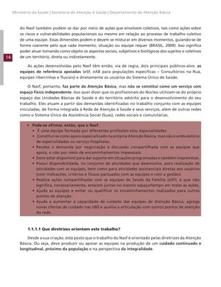 14
Ministério da Saúde | Secretaria de Atenção à Saúde | Departamento de Atenção Básica
do Nasf também podem se dar por meio de ações que envolvem coletivos, tais como ações sobre
os riscos e vulnerabilidades populacionais ou mesmo em relação ao processo de trabalho coletivo
de uma equipe. Essas dimensões podem e devem se misturar em diversos momentos, guiando-se de
forma coerente pelo que cada momento, situação ou equipe requer (BRASIL, 2009). Isso significa
poder atuar tomando como objeto os aspectos sociais, subjetivos e biológicos dos sujeitos e coletivos
de um território, direta ou indiretamente.
As ações desenvolvidas pelo Nasf têm então, via de regra, dois principais públicos-alvo: as
equipes de referência apoiadas (eSF, eAB para populações específicas – Consultórios na Rua,
equipes ribeirinhas e fluviais) e diretamente os usuários do Sistema Único de Saúde.
O Nasf, portanto, faz parte da Atenção Básica, mas não se constitui como um serviço com
espaço físico independente. Isso quer dizer que os profissionais do Núcleo utilizam-se do próprio
espaço das Unidades Básicas de Saúde e do território adstrito para o desenvolvimento do seu
trabalho. Eles atuam a partir das demandas identificadas no trabalho conjunto com as equipes
vinculadas, de forma integrada à Rede de Atenção à Saúde e seus serviços, além de outras redes
como o Sistema Único da Assistência Social (Suas), redes sociais e comunitárias.
• Pode-se afirmar, então, que o Nasf:
• É uma equipe formada por diferentes profissões e/ou especialidades.
• Constitui-se como apoio especializado na própria Atenção Básica, mas não é ambulatório
de especialidades ou serviço hospitalar.
• Recebe a demanda por negociação e discussão compartilhada com as equipes que
apoia, e não por meio de encaminhamentos impessoais.
• Deve estar disponível para dar suporte em situações programadas e também imprevistas.
• Possui disponibilidade, no conjunto de atividades que desenvolve, para realização de
atividades com as equipes, bem como para atividades assistenciais diretas aos usuários
(com indicações, critérios e fluxos pactuados com as equipes e com a gestão).
• Realiza ações compartilhadas com as equipes de Saúde da Família (eSF), o que não
significa, necessariamente, estarem juntas no mesmo espaço/tempo em todas as ações.
• Ajuda as equipes a evitar ou qualificar os encaminhamentos realizados para outros
pontos de atenção.
• Ajuda a aumentar a capacidade de cuidado das equipes de Atenção Básica, agrega
novas ofertas de cuidado nas UBS e auxilia a articulação com outros pontos de atenção
da rede.
1.1.1.1 Que diretrizes orientam este trabalho?
Desde a sua criação, está posto que o trabalho do Nasf é orientado pelas diretrizes da Atenção
Básica. Ou seja, deve produzir ou apoiar as equipes na produção de um cuidado continuado e
longitudinal, próximo da população e na perspectiva da integralidade.
 