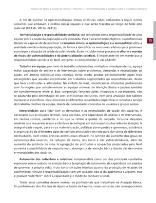 15
Núcleo de Apoio à Saúde da Família – Volume 1: Ferramentas para a Gestão e para o Trabalho Cotidiano
A fim de auxiliar na operacionalização dessas diretrizes, estão destacados a seguir outros
conceitos que embasam a prática dessas equipes e que serão trazidos ao longo de todo este
material (BRASIL, 2011a, 2011b).
Territorialização e responsabilidade sanitária: são concebidas como responsabilidade de uma
equipe sobre a saúde da população a ela vinculada. Para o alcance desse objetivo, os profissionais
devem ser capazes de desenvolver o raciocínio clínico, o epidemiológico e o sociopolítico sobre a
realidade sanitária dessa população, de forma a identificar os meios mais efetivos para promover
e proteger a situação de saúde da coletividade. Estão incluídos nesse processo o olhar e o manejo
de riscos, de vulnerabilidades e de potencialidades coletivas. É importante ter em mente que a
responsabilidade sanitária do Nasf, em geral, é complementar à das eAB/eSF.
Trabalho em equipe: por meio de trabalho colaborativo, múltiplo e interdependente, agrega
maior capacidade de análise e de intervenção sobre problemas, demandas e necessidades de
saúde, em âmbito individual e/ou coletivo. Desse modo, produz potencialmente ações mais
abrangentes que aquelas encontradas em trabalhos segmentados ou uniprofissionais, desde
que bem construídas e articuladas. No âmbito do Nasf, encontram-se diferentes profissionais
com formações que complementam as equipes mínimas de Atenção Básica e podem também
ser complementares entre si. Essa composição favorece ações integradas e abrangentes, não
se pautando pela delimitação de atos profissionais exclusivos, nem pela anulação dos saberes
nucleares e específicos, mas colocando as diferentes capacidades (específicas e comuns) a serviço
do trabalho coletivo da equipe, diante de necessidades concretas de usuários e grupos sociais.
Integralidade: para lidar com as demandas e as necessidades de saúde dos usuários, é
necessário que as equipes tenham, cada vez mais, alta capacidade de análise e de intervenção,
em termos clínicos, sanitários e no que se refere à gestão do cuidado, inclusive daqueles
usuários que requerem acesso a ofertas e tecnologias em outros pontos das redes de atenção. A
integralidade requer, para a sua materialização, políticas abrangentes e generosas, existência
e organização de diferentes tipos de serviços articulados em rede para dar conta de diferentes
necessidades, bem como práticas profissionais eficazes no sentido do aumento dos graus de
autonomia dos usuários, da redução de danos, dos riscos e das vulnerabilidades, além do
aumento da potência de vida. A agregação de profissões e ocupações propiciadas pelo Nasf
aumenta a possibilidade de resposta mais abrangente da atenção básica diante das demandas
e necessidades dos usuários.
Autonomia dos indivíduos e coletivos: compreendida como um dos principais resultados
esperados com o cuidado na atenção básica (ampliação da autonomia, da capacidade dos sujeitos
de governar a própria vida), fruto tanto de ações técnicas quanto da produção de relações de
acolhimento, vínculo e responsabilização (com um cuidado: não se dá autonomia a alguém, mas
é possível “interferir” sobre a capacidade e o modo de conduzir a vida).
Todos esses conceitos devem nortear os profissionais que trabalham na Atenção Básica.
Os profissionais dos Núcleos de Apoio à Saúde da Família, nesse contexto, são corresponsáveis
 