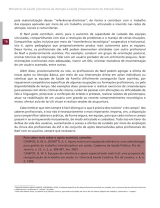16
Ministério da Saúde | Secretaria de Atenção à Saúde | Departamento de Atenção Básica
pela materialização dessas “referências-diretrizes”, de forma a contribuir com o trabalho
das equipes apoiadas por meio de um trabalho conjunto, articulado e inserido nas redes de
atenção, sociais e comunitárias.
O Nasf pode contribuir, assim, para o aumento da capacidade de cuidado das equipes
vinculadas, compartilhando com elas a resolução de problemas e o manejo de certas situações.
Compartilhar ações inclusive por meio de “transferência tecnológica” cooperativa e horizontal,
isto é, apoio pedagógico que progressivamente produz mais autonomia para as equipes.
Dessa forma, os profissionais das eAB podem desenvolver atividades com outro profissional
do Nasf e posteriormente sozinhos. Por exemplo, conduzir um grupo de orientação postural,
ensinar técnicas de respiração, lidar com um usuário portador de um sofrimento psíquico, fazer
orientações nutricionais mais adequadas, inserir um DIU, orientar manobras de movimentação
de um usuário acamado, entre outras.
Além disso, provisoriamente ou não, os profissionais do Nasf podem agregar a oferta de
novas ações na Atenção Básica, por meio de sua intervenção direta em ações individuais ou
coletivas que as equipes de Saúde da Família dificilmente conseguirão fazer sozinhas, por
requererem competências específicas de algumas ocupações ou formações profissionais, ou pela
disponibilidade de tempo. São exemplos disso: prescrever e realizar exercícios de cinesioterapia
para pessoas com dores crônicas de coluna, cuidar de pessoas com alterações ou dificuldades de
fala e linguagem, prescrever a confecção de órteses e próteses, realizar sessões de psicoterapia,
atuar na reabilitação de um usuário com grande ou recente comprometimento neurológico e
motor, ofertar aula de tai chi chuan e realizar sessões de acupuntura.
Cabe lembrar que nem sempre é fácil distinguir o que é prática dos núcleos2
e do campo3
dos
saberes profissionais, e isso não é necessariamente o mais importante. Importa, sim, a disposição
para compartilhar saberes e práticas, de forma segura, em equipe, para que cada núcleo e campo
possam ir se enriquecendo mutuamente, de modo articulado e cuidadoso. Tudo isso em favor da
defesa da vida dos usuários, aumentando o acesso a ofertas de cuidado por meio da ampliação
da clínica dos profissionais da eSF e do conjunto de ações desenvolvidas pelos profissionais do
Nasf com os usuários, sempre que necessário.
Para saber mais sobre o apoio matricial, consulte:
CAMPOS, G. W. S.; DOMITTI, A. C. Apoio matricial e equipe de referência: uma metodologia
para gestão do trabalho interdisciplinar em saúde. Cadernos de Saúde Pública, Rio de
Janeiro, v. 23, n. 2, p. 399-407, fev. 2007.
CAMPOS. G. W. S. Equipes de referência e apoio especializado matricial: uma proposta de
reorganização do trabalho em saúde. In: Ciência  Saúde Coletiva, Rio de Janeiro, v. 4, n.
2, 1999.
2
Segundo Oliveira (apud CAMPOS; GUERREIRO, 2010), os saberes específicos de cada profissional envolvido no cuidado, com o conjunto de seus domínios técnicos
e experienciais, constituem o “núcleo” do saber.
3
Para este mesmo autor, os saberes e as práticas comuns, que estão articulados em torno de um mesmo objetivo de trabalho, constituem o “campo”.
 