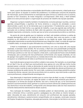 18
Ministério da Saúde | Secretaria de Atenção à Saúde | Departamento de Atenção Básica
Assim, a partir das demandas e necessidades identificadas a cada momento, o Nasf pode atuar
tanto para apoiar as equipes na análise dos problemas e na elaboração conjunta de propostas
de intervenção, quanto diretamente na realização de ações clínicas ou coletivas com os usuários,
quando se fizer necessário, de modo integrado e corresponsável. Além disso, o Nasf também
pode (e às vezes precisa) apoiar a organização do processo de trabalho das equipes apoiadas.
Organizar o próprio trabalho também é fundamental, e envolve planejar reuniões, construir
agendas compartilhadas e equilibrar de forma dinâmica o conjunto de atividades a serem
desenvolvidas a partir do rol de demandas que se apresentam. É fundamental, para isso, que
cada profissional do Nasf tenha a sua agenda de trabalho, e que essa agenda seja conhecida e
pactuada com os demais membros do Nasf, além dos gestores e dos profissionais das UBS. Um
cuidado importante, entretanto, é evitar que isso se torne um processo burocrático ou restritivo.
Do ponto de vista da gestão que irá implantar um Nasf, vale também enfatizar a análise da
situação demográfica, social e de saúde do bairro ou município, bem como seu porte e a rede
existente ou de referência em municípios maiores na sua região de saúde. Estes pontos têm
implicações importantes na escolha dos profissionais que integrarão o Nasf, no modo de organizar
o trabalho deles, no escopo de ações ofertadas e/ou na frequência ou intensidade delas.
O Nasf na modalidade 3, que praticamente constituirá, com uma ou duas eSF, uma equipe
ampliada, é exemplar nesse sentido. Por tal arranjo, o Nasf terá uma possibilidade privilegiada
de realizar ações mais intensivas. Na prática, a distinção entre Saúde da Família e Nasf 3 será mais
formal que a prática ou real. Isso vai requerer, ainda assim, a pactuação de fluxos e de atividades
intraequipe, pois a presença de mais profissionais conformando uma equipe ampliada, em vez
de agregar mais ações e ofertas pontuais ou isoladas decorrentes dos núcleos profissionais, deve
enriquecer as competências de todos os profissionais da equipe.
Esse modo de operar proporciona melhor cuidado e mais acesso. Por exemplo, se um psicólogo
de um Nasf 3 (ou de um Nasf que eventualmente atua apenas em uma UBS que tenha muitas
equipes) passar a atender a todas as demandas de saúde mental do território, isso vai redundar
em menos acesso e perda da oportunidade de ampliar a capacidade dos demais profissionais em
manejar problemas de saúde mental. Por outro lado, a presença do psicólogo possibilita ampliar
o escopo de ofertas, seja por meio de escuta direta com os usuários, seja matriciando a ação dos
outros profissionais, compartilhando tecnologias etc.
Essa observação é importante também para os outros tipos de Nasf, ou seja, é fundamental
considerar o porte do município, da região de saúde e a rede de saúde existente para definir a
composição e as formas de atuação do Núcleo. Isso com a clareza de que, se for tecnicamente
possível e economicamente viável, ganham os usuários ao terem ofertas de cuidado próximas aos
seus domicílios e locais de trabalho, configurando uma atenção básica cada vez mais resolutiva e
evitando deslocamentos desnecessários desses usuários.
Para realização do trabalho, inúmeras atividades podem ser desenvolvidas, que abrangem
tanto a dimensão clínica e sanitária quanto a pedagógica (ou até ambas ao mesmo tempo), a
saber: discussões de casos, atendimento em conjunto com profissionais das equipes apoiadas,
atendimentos individuais e posteriormente compartilhados com as equipes, construção conjunta
de Projetos Terapêuticos Singulares, educação permanente, intervenções no território e em outros
 