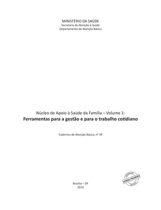 MINISTÉRIO DA SAÚDE
Secretaria de Atenção à Saúde
Departamento de Atenção Básica
Núcleo de Apoio à Saúde da Família – Volume 1:
Ferramentas para a gestão e para o trabalho cotidiano
Cadernos de Atenção Básica, no
39
Brasília – DF
2014
 