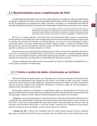 25
Núcleo de Apoio à Saúde da Família – Volume 1: Ferramentas para a Gestão e para o Trabalho Cotidiano
2.1 Recomendações para a implantação do Nasf
A implantação do Nasf pode iniciar-se com a elaboração de um projeto (ou algo equivalente) que
considere a análise do território e das necessidades identificadas a partir da percepção das equipes
de AB, da população e de gestores de saúde, incluindo a situação e as características da Rede de
Atenção à Saúde locorregional. Os projetos de implantação do Nasf devem considerar, entre outros:
[...] os profissionais que vão compor os Nasfs, incluindo as justificativas da escolha, a
identificação das equipes que cada Núcleo vai apoiar, o planejamento e/ou a previsão
de agenda compartilhada entre as diferentes equipes e a equipe do Nasf, que incluam
ações individuais e coletivas, de assistência, de apoio pedagógico [...] (BRASIL, 2012a).
No SUS e na saúde coletiva, o território (em suas dimensões físicas, sociais e existenciais,
dinamicamente articuladas) tem sido considerado um elemento fundamental para a organização
e a gestão do processo de trabalho na Atenção Básica, uma vez que nele se processa a vida e,
como parte dela, o processo saúde-doença-cuidado. Nesse sentido, a análise da realidade local
(do que se tem, do que se necessita e do que se quer ter) deve ser feita com vigor e senso prático
quando se planeja ou se decide implantar um Nasf.
Recomenda-se que a definição dos profissionais que serão inseridos em cada Nasf seja feita a
partir de uma leitura da realidade local e do território, considerando a situação epidemiológica
e social, as necessidades de apoio apresentadas pelas equipes de AB, as características da rede de
atenção locorregional e as demandas e necessidades de saúde dos usuários.
A seguir, estão descritos alguns pontos que podem ser úteis na realização do diagnóstico e a
construção do projeto de implantação.
2.1.1 Coleta e análise de dados relacionados ao território
Diferentes fontes de dados podem ser utilizadas para o levantamento de informações sobre
o território de abrangência das equipes de AB a serem vinculadas ao Nasf, tais como: sistemas
oficiais de informação em saúde, dados do cadastro de pessoas atendidas nas UBS, prontuários,
atas de reuniões, registros de atividades individuais e coletivas, ações de territorialização e
mapeamentos realizadas, entre outras.
Informações relativas à percepção e a expectativas sobre as necessidades do território em
questão também devem ser buscadas com os gestores e profissionais da AB, além de representantes
da população. Vejamos, então, alguns atores estratégicos que podem ser escutados:
– Usuários: a escuta da população é importante para a coleta de informações relevantes para
a definição das equipes Nasf e das áreas de atuação delas, especialmente por estar inserida no
território e vivenciar as necessidades de saúde que existem. Essa ação pode ocorrer por meio de
reuniões com Conselhos Municipais e Locais de Saúde, conversas com lideranças comunitárias,
demais moradores da comunidade e outros atores sociais do território.
– Equipes de AB: a leitura da realidade local por parte dessas equipes fornece subsídios
para que os profissionais definam quais situações são mais difíceis e/ou mais frequentes em seu
 