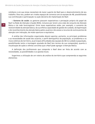 26
Ministério da Saúde | Secretaria de Atenção à Saúde | Departamento de Atenção Básica
cotidiano e em que áreas necessitam de maior suporte do Nasf para o desenvolvimento de seu
trabalho. Para isso, podem ser criados espaços de conversa com as equipes de AB, possibilitando
sua contribuição e participação na ação decisória de implantação do Nasf.
– Gestores de saúde: os gestores possuem expectativas e percepção própria do papel do
Nasf na Rede de Atenção à Saúde (RAS), inclusive por terem uma visão de conjunto da Atenção
Básica e da rede locorregional. Entre essas expectativas estão, por exemplo, o aumento da
resolutividade da atenção básica, da sua efetiva capacidade de gestão do cuidado, da legitimação
e do reconhecimento da atenção básica pelos usuários e do acesso a recursos de outros pontos de
atenção com indicação, de modo oportuno e equitativo.
A análise das informações organizadas deverá apontar, portanto, os principais problemas
e as necessidades de saúde dos usuários, o perfil demográfico da população, os problemas e os
riscos coletivos do território, as principais dificuldades das equipes de AB no cuidado à população,
possibilitando tanto a montagem ajustada do Nasf (em termos da sua composição), quanto à
visualização de ações e ofertas concretas que o Nasf pode agregar à Atenção Básica.
A definição dos profissionais que comporão o Nasf deve ser feita de acordo com as
necessidades, as possibilidades e as apostas locais.
Sugerimos a utilização de um roteiro de análise do território que compreenda os seguintes
elementos:
 