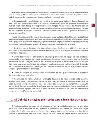 31
Núcleo de Apoio à Saúde da Família – Volume 1: Ferramentas para a Gestão e para o Trabalho Cotidiano
• A definição de apoiadores institucionais (ou funções de gestão e coordenação equivalentes)
para mediar a gestão do processo de trabalho intra Nasf e com as equipes apoiadas, considerando
o Nasf como um dos componentes da atenção básica no município.
• Desprecarização e qualificação do vínculo e do processo de trabalho dos profissionais do
Nasf. Para isso, pode-se englobar, por exemplo, ingresso por meio de concurso ou de seleção
pública; valorização da experiência profissional na Atenção Básica; valorização da formação em
Saúde Coletiva, Saúde da Família ou áreas afins, especialmente a modalidade residência; inserção
do Nasf no plano de cargos, carreiras e salários existente no município; e garantia de condições
seguras de trabalho.
• Área física, equipamentos e materiais adequados para a realização de ações técnico-pedagógicas,
sociossanitárias e clínico-assistenciais (como atendimentos específicos individuais, atividades educativas
com a população e atividades de educação permanente com os profissionais das equipes vinculadas),
podendo ser desenvolvidas na própria UBS ou em espaços comunitários do território.
• Condições para o deslocamento dos profissionais do Nasf entre as UBS cobertas e para a
realização de visitas domiciliares por meio de transporte oficial, ajuda de custo ou vale-transporte,
sempre que necessário.
• Oferta de qualificação profissional e educação permanente da equipe do Nasf desde sua
implantação e na chegada de novos profissionais, incluindo conhecimentos sobre o trabalho
das equipes de AB, a organização da RAS, competências para o trabalho de apoio às equipes
(tais como gestão compartilhada do cuidado, trabalho em equipe multiprofissional, disposição
para compartilhar e transferir tecnologias etc.) e questões relativas aos núcleos de saber de cada
categoria profissional que o compõe.
• Formas de registro da produção dos profissionais do Nasf que contemplem as diferentes
dimensões do apoio matricial.
• Mecanismos de monitoramento e avaliação das ações do Nasf, considerando a análise
dos processos e dos resultados sob a ótica de que estão associados à dimensão assistencial do
apoio matricial (como o número de casos atendidos, seja individual ou compartilhado, nas UBS
ou em domicílio, por exemplo) e às ações de suporte técnico-pedagógico (como a melhoria da
resolutividade das equipes vinculadas a partir de ações de discussão de casos ou atendimento
conjunto com a eSF/eAB, por exemplo).
2.1.5 Definição de ações prioritárias para o início das atividades
É fundamental que as ações iniciais dialoguem com necessidades percebidas e que sejam
pactuadas com as equipes de AB, evitando a construção de ofertas de apoio que sejam
consideradas irrelevantes ou secundárias pelas equipes apoiadas. Em suma, as ações devem
considerar necessidades percebidas pela equipe do Nasf, pelos gestores e aquelas demandadas
 