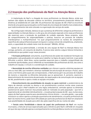 35
Núcleo de Apoio à Saúde da Família – Volume 1: Ferramentas para a Gestão e para o Trabalho Cotidiano
2.2 Inserção dos profissionais do Nasf na Atenção Básica
A implantação do Nasf e a chegada de novos profissionais na Atenção Básica, ainda que
tenham sido objeto de discussão coletiva no território, provavelmente produzirão efeitos na
dinâmica já estabelecida em cada UBS. Os profissionais das equipes de AB e Nasf se encontram
diante de uma aposta que pressupõe a conformação de uma relação de trabalho mais colaborativa,
que tradicionalmente não está colocada na organização dos serviços de saúde.
Na configuração indicada, destaca-se que a presença de diferentes categorias profissionais e
especialidades na Atenção Básica e o alto grau de articulação esperado entre esses profissionais
são essenciais para a produção da qualidade do cuidado esperada. Nessa proposta, além
do compartilhamento de responsabilidades e práticas, busca-se um processo de trabalho
interdisciplinar e multiprofissional “no qual progressivamente os núcleos de competência
específicos de cada profissional possam enriquecer o campo comum de competências, ampliando,
assim, a capacidade de cuidado neste nível de atenção” (BRASIL, 2012a).
Apesar de sua potencialidade, a entrada de uma equipe de Nasf na Atenção Básica traz
consigo, portanto, um conjunto de desafios. É preciso estar atento a alguns fatores limitantes e
problemáticos que podem surgir nesse processo:
• Formação profissional: comumente, os profissionais de saúde não receberam formação nas
graduações e pós-graduações em saúde para trabalhar na lógica do apoio matricial, o que pode
dificultar a prática. Além disso, outras questões essenciais para o trabalho compartilhado são
raramente aprofundadas, pouco refletindo as necessidades dos profissionais do SUS, tais como o
trabalho em equipe, o vínculo e a coordenação do cuidado.
• Necessidade de conciliar diferentes realidades: por oferecer suporte a distintas equipes em
uma ou mais UBS, que remetem a diversas realidades de estruturação de serviços e fluxos, assim
como a territórios pelos quais são corresponsáveis, o Nasf precisa gerir seu processo de trabalho
de maneira a responder às diferentes demandas que se apresentam. É, portanto, essencial o
desenvolvimento de mecanismos de pactuação, de repactuação e de comunicação com as equipes
de AB, possibilitando o apoio a todas as equipes vinculadas.
• Desconhecimento das possibilidades de atuação no apoio matricial: a predominância da
lógica de atenção centrada na doença e em procedimentos curativos muitas vezes ocasiona
pressão para que o Nasf trabalhe em uma lógica ambulatorial, centrada apenas na dimensão
assistencial do apoio matricial. Essa pressão pode ser realizada ora pela população – que tem a
expectativa de ser atendida individualmente –, ora pela própria equipe de AB – que, muitas vezes,
espera do Nasf apenas suporte para atendimentos clínicos diretos –, ora pela gestão – que pode
monitorar ou cobrar apenas a produção quantitativa de atendimentos, ora pelos profissionais do
Nasf. Da mesma forma, pode haver dificuldade por parte dos profissionais do Nasf em ampliarem
suas possibilidades de atuação para além das ações específicas de seu núcleo de saber.
• Tensão entre flexibilidade e desvio do papel dos profissionais do Nasf: em muitos
municípios, a falta de serviços especializados para referência pelo Nasf e eSF/eAB em situações
em que não seja indicado apenas o acompanhamento na Atenção Básica resulta na incorporação
 