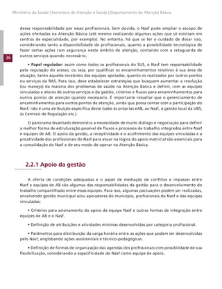 36
Ministério da Saúde | Secretaria de Atenção à Saúde | Departamento de Atenção Básica
dessa responsabilidade por esses profissionais. Sem dúvida, o Nasf pode ampliar o escopo de
ações ofertadas na Atenção Básica (até mesmo realizando algumas ações que só existiam em
centros de especialidade, por exemplo). No entanto, há que se ter o cuidado de dosar isso,
considerando tanto a disponibilidade de profissionais, quanto a possibilidade tecnológica de
fazer certas ações com segurança neste âmbito de atenção, contando com a retaguarda de
outros serviços quando necessário.
• Papel regulador: assim como todos os profissionais do SUS, o Nasf tem responsabilidade
pela regulação do acesso, ou seja, por qualificar os encaminhamentos relativos à sua área de
atuação, tanto aqueles recebidos das equipes apoiadas, quanto os realizados por outros pontos
ou serviços da RAS. Para isso, deve estabelecer estratégias que busquem aumentar a resolução
(ou manejo) da maioria dos problemas de saúde na Atenção Básica e definir, com as equipes
vinculadas e atores de outros serviços e da gestão, critérios e fluxos para encaminhamentos para
outros pontos de atenção quando necessário. É importante ressaltar que o gerenciamento de
encaminhamentos para outros pontos de atenção, ainda que possa contar com a participação do
Nasf, não é uma atribuição específica deste (cabe às próprias eAB, ao Nasf, à gestão local da UBS,
às Centrais de Regulação etc.).
O panorama levantado demonstra a necessidade de muito diálogo e negociação para definir
a melhor forma de estruturação possível de fluxos e processos de trabalho integrados entre Nasf
e equipes de AB. O apoio da gestão, a receptividade e o acolhimento das equipes vinculadas e a
proatividade dos profissionais do Nasf para atuar na lógica do apoio matricial são essenciais para
a consolidação do Nasf e de seu modo de operar na Atenção Básica.
2.2.1 Apoio da gestão
A oferta de condições adequadas e o papel de mediação de conflitos e impasses entre
Nasf e equipes de AB são algumas das responsabilidades da gestão para o desenvolvimento do
trabalho compartilhado entre essas equipes. Para isso, algumas pactuações podem ser realizadas,
envolvendo gestão municipal e/ou apoiadores do município, profissionais do Nasf e das equipes
vinculadas:
• Critérios para acionamento do apoio da equipe Nasf e outras formas de integração entre
equipes de AB e o Nasf.
• Definição de atribuições e atividades mínimas desenvolvidas por categoria profissional.
• Parâmetros para distribuição da carga horária entre as ações que podem ser desenvolvidas
pelo Nasf, englobando ações assistenciais e técnico-pedagógicas.
• Definição de formas de organização das agendas dos profissionais com possibilidade de sua
flexibilização, considerando a especificidade do Nasf como equipe de apoio.
 