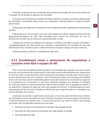 37
Núcleo de Apoio à Saúde da Família – Volume 1: Ferramentas para a Gestão e para o Trabalho Cotidiano
• Respaldo institucional para realização das reuniões de discussão de casos e/ou temas com
as equipes de AB (tempo na agenda, por exemplo).
• Cronograma articulado de reuniões entre Nasf e equipes vinculadas, evitando a sobreposição
de atividades e facilitando, dessa forma, sua integração à Atenção Básica na lógica do apoio
preconizada.
• Escala para utilização de consultórios e outros espaços das UBS, englobando os profissionais
do Nasf.
• Mecanismos de comunicação e troca de informações entre Nasf e equipes de AB (incluindo
gestores/coordenadores de cada UBS vinculada) para contato em momentos em que os
profissionais do Nasf não se encontram presencialmente na UBS.
• Espaços de encontro e mediação de impasses e conflitos entre Nasf, equipes vinculadas e
coordenação/gestão das UBS sempre que necessário, especialmente em situações em que seja
identificada maior resistência para o desenvolvimento de ações na lógica do apoio matricial.
• Outras possíveis, conforme a realidade de cada local.
2.2.2 Sensibilização inicial e alinhamento de expectativas e
conceitos entre Nasf e equipes de AB
Com o início das atividades do Nasf nas UBS, é recomendado que a gestão municipal ou local
promova um movimento de sensibilização e construção conjunta de entendimentos, expectativas
e conceitos sobre o modo de operar preconizado para esta equipe, considerando inclusive que a
maioria dos profissionais, até o momento, não é formada para atuar com essa lógica de trabalho
(matricial). Os temas a serem trabalhados podem variar de acordo com as características regionais
e as experiências já vivenciadas em cada local, podendo englobar, por exemplo: 1) Cardápio
de ações que podem ser desenvolvidas pelo Nasf (compartilhadas com as equipes vinculadas e/
ou específicas, inserção em ações de rotina das equipes de AB etc.); 2) Apresentação de casos,
pelas equipes de AB, que estas consideram difíceis e/ou que imaginam poder ser manejados com
suporte do Nasf, entre outros.
A produção de sentido e significado comum para o início das ações do Nasf pode, também,
ser realizada em outros momentos em que se fizerem necessárias novas pactuações, promovendo
o desenvolvimento do trabalho com o mínimo de equívocos por parte do Nasf e das equipes
vinculadas. São considerados espaços para essa ação:
• Rodas de conversa entre profissionais do Nasf e das equipes de AB.
• Reuniões de matriciamento (realizadas com cada equipe vinculada).
• Reuniões gerais da UBS.
 