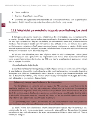 38
Ministério da Saúde | Secretaria de Atenção à Saúde | Departamento de Atenção Básica
• Fóruns temáticos.
• Reuniões de profissões específicas.
• Momentos em ações cotidianas realizadas de forma compartilhada com os profissionais
das equipes de AB: atendimentos conjuntos, ações no território, entre outras.
2.2.3AçõesiniciaisparaotrabalhointegradoentreNasfeequipesdeAB
O diálogo interdisciplinar e as práticas colaborativas devem ser as bases para a integração entre
as equipes de AB e o Nasf, procurando o desenvolvimento de uma postura proativa para atuar
em uma lógica diferenciada daquela pautada no encaminhamento do usuário, tradicionalmente
instituída nos serviços de saúde. Vale reforçar que essa atitude precisa ser tomada tanto pelos
profissionais que compõem o Nasf, quanto por aqueles que conformam as equipes de AB, sendo
necessária permeabilidade e disposição para o trabalho colaborativo e para o compartilhamento
de responsabilidades e ações de ambas as partes.
Ao iniciar a operacionalização do Nasf, algumas ações são importantes para a construção do
trabalho integrado sob a perspectiva da responsabilização mútua entre as equipes envolvidas,
como o reconhecimento do território e da RAS pelo Nasf e a realização de pactuações iniciais
com as equipes vinculadas.
• Reconhecimento do território
O reconhecimento do território pela equipe do Nasf pode ser iniciado com base nas informações
já levantadas no diagnóstico realizado pela gestão municipal durante a construção do projeto
de implantação (descrito anteriormente neste capítulo). A apropriação dessas informações pelo
Nasf é de suma importância, uma vez que amplia suas possibilidades de atuação, tornando-a
mais adequada às necessidades da população.
• Ações possíveis para o aprofundamento das informações:
• Territorialização em conjunto com as equipes de AB: promove o reconhecimento da
realidade local em ato. Para isso, recomenda-se a elaboração de um roteiro de observação
do território que englobe o olhar dos profissionais que fazem parte das equipes de AB e do
Nasf. Os profissionais do Nasf podem, portanto, contribuir para a qualificação do olhar sobre
o território, levantando aspectos relativos ao campo ou ao seu núcleo específico de saber
importantes para observação e qualificação da atenção.
• Experimentação da vivência do cotidiano das UBS pelos profissionais do Nasf: possibilita
que conheçam seus setores, profissionais, ações desenvolvidas etc.
Da mesma forma, a discussão dessas informações com as equipes de AB pode contribuir para
a construção de ações mais coordenadas e adequadas aos problemas das equipes vinculadas,
contribuindo para o direcionamento das ações a serem desenvolvidas no apoio matricial. Observe
o exemplo a seguir:
 