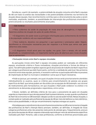 40
Ministério da Saúde | Secretaria de Atenção à Saúde | Departamento de Atenção Básica
Percebe-se, a partir do exemplo, a potencialidade da atuação conjunta entre Nasf e equipes
de AB com base na análise das necessidades e das potencialidades existentes nos territórios de
atuação dessas equipes. Esse reconhecimento contribui para o direcionamento das ações a serem
realizadas, ampliando, também, as possibilidades de intervenção dos profissionais envolvidos e
potencializando os resultados possivelmente alcançados.
– Vale lembrar:
• Para cuidarmos da saúde da população de nossa área de abrangência, é importante
fazermos análises da situação de ações de saúde efetivas.
• O diagnóstico de saúde reúne as principais informações para conhecimento do território
e da população residente sob sua responsabilidade.
• Para realizá-lo, devemos nos perguntar o que queremos e precisamos saber. Depois,
escolhemos as informações necessárias para dar respostas e as fontes que vamos usar para
obtermos estes dados.
• O diagnóstico inicial serve para nos ajudar, nos guiar. Com o tempo, ele vai sendo
atualizado ou complementado, e é importante manter grau de abertura para novas situações
que se apresentam.
• Pactuações iniciais entre Nasf e equipes vinculadas
As pactuações iniciais entre Nasf e equipes vinculadas podem ser realizadas em diferentes
espaços, envolvendo critérios e fluxos norteadores, situações prioritárias e formas de efetuar o
apoio. Tais definições podem englobar aspectos gerais do processo de trabalho do Nasf e específicos
por categoria profissional que dele fazem parte, conforme a realidade de cada local. Nos primeiros
encontros entre essas equipes, portanto, é necessário reafirmar as pactuações definidas no processo
de implantação do Nasf no município e estabelecer outras que se façam necessárias.
• Pode-se pactuar, por exemplo, em quais situações clínicas serão prioritariamente atendidos
individualmente os usuários, quais os critérios para encaminhamento de pessoas aos grupos
específicos do Nasf, que temas podem ser discutidos com as equipes de AB (exemplo: uso racional
de medicamentos pelo farmacêutico), em que situações o Nasf pode colaborar na análise e no
atendimento às demandas programada e espontânea, entre outras.
• Devem, também, ser definidos critérios de risco para o acionamento do apoio em situações
urgentes ou imprevistas em que não seja possível fazê-lo presencialmente, ou seja, quando o profissional
do Nasf não se encontra na UBS (exemplo: ideação suicida no caso da saúde mental). Nessas situações, o
contato pode ser realizado pelo profissional da equipe de AB por meio de telefone ou meio eletrônico,
entre outras possibilidades, e não por encaminhamento impresso entregue ao usuário.
•EstratégiasparaoatendimentodeencaminhamentosexistentesnaUBSanteriormenteàchegada
dos profissionais do Nasf à Atenção Básica precisam, também, ser definidas. A chegada de novas
categorias profissionais antes não presentes neste ponto de atenção gera, frequentemente, procura
por parte das equipes de AB por resposta à demanda reprimida por meio de atendimentos específicos
realizados pelo Nasf. Portanto, cabe a esses profissionais, conforme as diretrizes preconizadas para
 