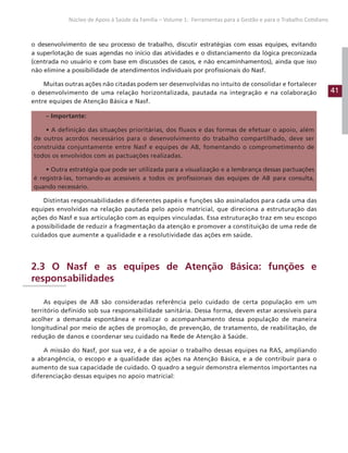 41
Núcleo de Apoio à Saúde da Família – Volume 1: Ferramentas para a Gestão e para o Trabalho Cotidiano
o desenvolvimento de seu processo de trabalho, discutir estratégias com essas equipes, evitando
a superlotação de suas agendas no início das atividades e o distanciamento da lógica preconizada
(centrada no usuário e com base em discussões de casos, e não encaminhamentos), ainda que isso
não elimine a possibilidade de atendimentos individuais por profissionais do Nasf.
Muitas outras ações não citadas podem ser desenvolvidas no intuito de consolidar e fortalecer
o desenvolvimento de uma relação horizontalizada, pautada na integração e na colaboração
entre equipes de Atenção Básica e Nasf.
– Importante:
• A definição das situações prioritárias, dos fluxos e das formas de efetuar o apoio, além
de outros acordos necessários para o desenvolvimento do trabalho compartilhado, deve ser
construída conjuntamente entre Nasf e equipes de AB, fomentando o comprometimento de
todos os envolvidos com as pactuações realizadas.
• Outra estratégia que pode ser utilizada para a visualização e a lembrança dessas pactuações
é registrá-las, tornando-as acessíveis a todos os profissionais das equipes de AB para consulta,
quando necessário.
Distintas responsabilidades e diferentes papéis e funções são assinalados para cada uma das
equipes envolvidas na relação pautada pelo apoio matricial, que direciona a estruturação das
ações do Nasf e sua articulação com as equipes vinculadas. Essa estruturação traz em seu escopo
a possibilidade de reduzir a fragmentação da atenção e promover a constituição de uma rede de
cuidados que aumente a qualidade e a resolutividade das ações em saúde.
2.3 O Nasf e as equipes de Atenção Básica: funções e
responsabilidades
As equipes de AB são consideradas referência pelo cuidado de certa população em um
território definido sob sua responsabilidade sanitária. Dessa forma, devem estar acessíveis para
acolher a demanda espontânea e realizar o acompanhamento dessa população de maneira
longitudinal por meio de ações de promoção, de prevenção, de tratamento, de reabilitação, de
redução de danos e coordenar seu cuidado na Rede de Atenção à Saúde.
A missão do Nasf, por sua vez, é a de apoiar o trabalho dessas equipes na RAS, ampliando
a abrangência, o escopo e a qualidade das ações na Atenção Básica, e a de contribuir para o
aumento de sua capacidade de cuidado. O quadro a seguir demonstra elementos importantes na
diferenciação dessas equipes no apoio matricial:
 