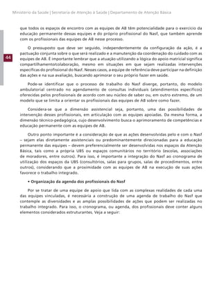 44
Ministério da Saúde | Secretaria de Atenção à Saúde | Departamento de Atenção Básica
que todos os espaços de encontro com as equipes de AB têm potencialidade para o exercício da
educação permanente dessas equipes e do próprio profissional do Nasf, que também aprende
com os profissionais das equipes de AB nesse processo.
O pressuposto que deve ser seguido, independentemente da configuração da ação, é a
pactuação conjunta sobre o que será realizado e a manutenção da coordenação do cuidado com as
equipes de AB. É importante lembrar que a atuação utilizando a lógica do apoio matricial significa
compartilhamento/colaboração, mesmo em situações em que sejam realizadas intervenções
específicas do profissional do Nasf. Nesses casos, a equipe de referência deve participar na definição
das ações e na sua avaliação, buscando aprimorar o seu próprio fazer em saúde.
Pode-se identificar que o processo de trabalho do Nasf diverge, portanto, do modelo
ambulatorial centrado no agendamento de consultas individuais (atendimentos específicos)
oferecidas pelos profissionais de acordo com seu núcleo de saber ou, em outro extremo, de um
modelo que se limita a orientar os profissionais das equipes de AB sobre como fazer.
Considera-se que a dimensão assistencial seja, portanto, uma das possibilidades de
intervenção desses profissionais, em articulação com as equipes apoiadas. Da mesma forma, a
dimensão técnico-pedagógica, cujo desenvolvimento busca o aprimoramento de competências e
educação permanente com as equipes de AB.
Outro ponto importante é a consideração de que as ações desenvolvidas pelo e com o Nasf
– sejam elas diretamente assistenciais ou predominantemente direcionadas para a educação
permanente das equipes – devem preferencialmente ser desenvolvidas nos espaços da Atenção
Básica, tais como a própria UBS ou espaços comunitários no território (escolas, associações
de moradores, entre outros). Para isso, é importante a integração do Nasf ao cronograma de
utilização dos espaços da UBS (consultórios, salas para grupos, salas de procedimentos, entre
outros), considerando que a proximidade com as equipes de AB na execução de suas ações
favorece o trabalho integrado.
• Organização da agenda dos profissionais do Nasf
Por se tratar de uma equipe de apoio que lida com as complexas realidades de cada uma
das equipes vinculadas, é necessária a construção de uma agenda de trabalho do Nasf que
contemple as diversidades e as amplas possibilidades de ações que podem ser realizadas no
trabalho integrado. Para isso, o cronograma, ou agenda, dos profissionais deve conter alguns
elementos considerados estruturantes. Veja a seguir:
 