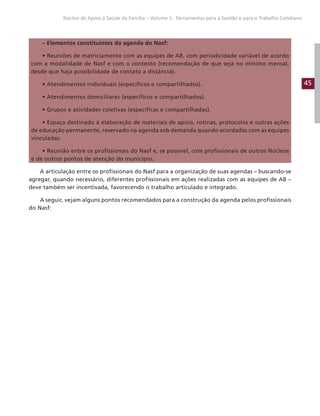 45
Núcleo de Apoio à Saúde da Família – Volume 1: Ferramentas para a Gestão e para o Trabalho Cotidiano
– Elementos constituintes da agenda do Nasf:
• Reuniões de matriciamento com as equipes de AB, com periodicidade variável de acordo
com a modalidade de Nasf e com o contexto (recomendação de que seja no mínimo mensal,
desde que haja possibilidade de contato a distância).
• Atendimentos individuais (específicos e compartilhados).
• Atendimentos domiciliares (específicos e compartilhados).
• Grupos e atividades coletivas (específicas e compartilhadas).
• Espaço destinado à elaboração de materiais de apoio, rotinas, protocolos e outras ações
de educação permanente, reservado na agenda sob demanda quando acordadas com as equipes
vinculadas.
• Reunião entre os profissionais do Nasf e, se possível, com profissionais de outros Núcleos
e de outros pontos de atenção do município.
A articulação entre os profissionais do Nasf para a organização de suas agendas – buscando-se
agregar, quando necessário, diferentes profissionais em ações realizadas com as equipes de AB –
deve também ser incentivada, favorecendo o trabalho articulado e integrado.
A seguir, vejam alguns pontos recomendados para a construção da agenda pelos profissionais
do Nasf:
 