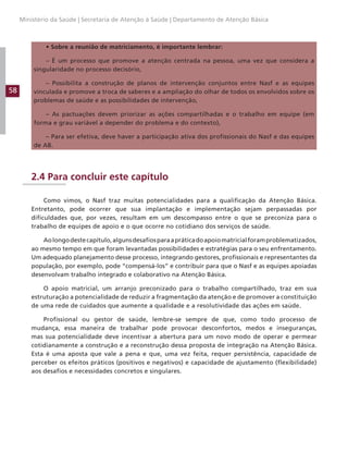 58
Ministério da Saúde | Secretaria de Atenção à Saúde | Departamento de Atenção Básica
• Sobre a reunião de matriciamento, é importante lembrar:
– É um processo que promove a atenção centrada na pessoa, uma vez que considera a
singularidade no processo decisório,
– Possibilita a construção de planos de intervenção conjuntos entre Nasf e as equipes
vinculada e promove a troca de saberes e a ampliação do olhar de todos os envolvidos sobre os
problemas de saúde e as possibilidades de intervenção,
– As pactuações devem priorizar as ações compartilhadas e o trabalho em equipe (em
forma e grau variável a depender do problema e do contexto),
– Para ser efetiva, deve haver a participação ativa dos profissionais do Nasf e das equipes
de AB.
2.4 Para concluir este capítulo
Como vimos, o Nasf traz muitas potencialidades para a qualificação da Atenção Básica.
Entretanto, pode ocorrer que sua implantação e implementação sejam perpassadas por
dificuldades que, por vezes, resultam em um descompasso entre o que se preconiza para o
trabalho de equipes de apoio e o que ocorre no cotidiano dos serviços de saúde.
Aolongodestecapítulo,algunsdesafiosparaapráticadoapoiomatricialforamproblematizados,
ao mesmo tempo em que foram levantadas possibilidades e estratégias para o seu enfrentamento.
Um adequado planejamento desse processo, integrando gestores, profissionais e representantes da
população, por exemplo, pode “compensá-los” e contribuir para que o Nasf e as equipes apoiadas
desenvolvam trabalho integrado e colaborativo na Atenção Básica.
O apoio matricial, um arranjo preconizado para o trabalho compartilhado, traz em sua
estruturação a potencialidade de reduzir a fragmentação da atenção e de promover a constituição
de uma rede de cuidados que aumente a qualidade e a resolutividade das ações em saúde.
Profissional ou gestor de saúde, lembre-se sempre de que, como todo processo de
mudança, essa maneira de trabalhar pode provocar desconfortos, medos e inseguranças,
mas sua potencialidade deve incentivar a abertura para um novo modo de operar e permear
cotidianamente a construção e a reconstrução dessa proposta de integração na Atenção Básica.
Esta é uma aposta que vale a pena e que, uma vez feita, requer persistência, capacidade de
perceber os efeitos práticos (positivos e negativos) e capacidade de ajustamento (flexibilidade)
aos desafios e necessidades concretos e singulares.
 