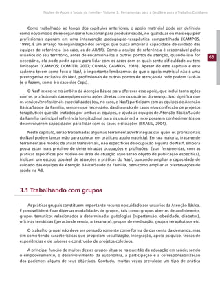 63
Núcleo de Apoio à Saúde da Família – Volume 1: Ferramentas para a Gestão e para o Trabalho Cotidiano
Como trabalhado ao longo dos capítulos anteriores, o apoio matricial pode ser definido
como novo modo de se organizar e funcionar para produzir saúde, no qual duas ou mais equipes/
profissionais operam em uma intervenção pedagógico-terapêutica compartilhada (CAMPOS,
1999). É um arranjo na organização dos serviços que busca ampliar a capacidade de cuidado das
equipes de referência (no caso, as de AB/SF). Como a equipe de referência é responsável pelos
usuários do seu território, antes de encaminhá-los a outros pontos de atenção, quando isso for
necessário, ela pode pedir apoio para lidar com os casos com os quais sente dificuldade ou tem
limitações (CAMPOS; DOMITTI, 2007; CUNHA; CAMPOS, 2011). Apesar de este capítulo e este
caderno terem como foco o Nasf, é importante lembrarmos de que o apoio matricial não é uma
prerrogativa exclusiva do Nasf, profissionais de outros pontos de atenção da rede podem fazê-lo
(e o fazem, como é o caso dos Caps).
O Nasf insere-se no âmbito da Atenção Básica para oferecer esse apoio, que inclui tanto ações
com os profissionais das equipes como ações diretas com os usuários do serviço. Isso significa que
os serviços/profissionais especializados (ou, no caso, o Nasf) participam com as equipes de Atenção
Básica/Saúde da Família, sempre que necessário, da discussão de casos e/ou confecção de projetos
terapêuticos que são tratados por ambas as equipes, e ajuda as equipes de Atenção Básica/Saúde
da Família (principal referência longitudinal para os usuários) a incorporarem conhecimentos ou
desenvolverem capacidades para lidar com os casos e situações (BRASIL, 2004).
Neste capítulo, serão trabalhadas algumas ferramentas/estratégias das quais os profissionais
do Nasf podem lançar mão para colocar em prática o apoio matricial. Em sua maioria, trata-se de
ferramentas e modos de atuar transversais, não específicos de ocupação alguma do Nasf, embora
possa estar mais próximo de determinadas ocupações e profissões. Essas ferramentas, com as
práticas específicas por núcleo ou área de atuação (que serão objeto de publicação específica),
indicam um escopo possível de atuações e práticas do Nasf, buscando ampliar a capacidade de
cuidado das equipes de Atenção Básica/Saúde da Família, bem como ampliar as ofertas/ações de
saúde na AB.
3.1 Trabalhando com grupos
As práticas grupais constituem importante recurso no cuidado aos usuários da Atenção Básica.
É possível identificar diversas modalidades de grupos, tais como: grupos abertos de acolhimento,
grupos temáticos relacionados a determinadas patologias (hipertensão, obesidade, diabetes),
oficinas temáticas (geração de renda, artesanato), grupos de medicação, grupos terapêuticos etc.
O trabalho grupal não deve ser pensado somente como forma de dar conta da demanda, mas
sim como tendo características que propiciam socialização, integração, apoio psíquico, trocas de
experiências e de saberes e construção de projetos coletivos.
A principal função de muitos desses grupos situa-se na questão da educação em saúde, sendo
o empoderamento, o desenvolvimento da autonomia, a participação e a corresponsabilização
dos pacientes alguns de seus objetivos. Contudo, muitas vezes prevalece um tipo de prática
 