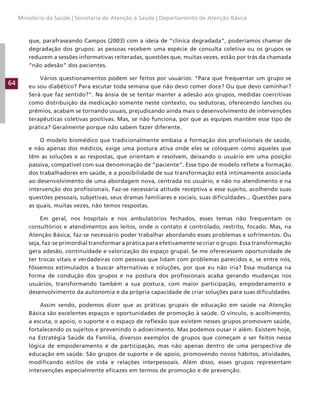 64
Ministério da Saúde | Secretaria de Atenção à Saúde | Departamento de Atenção Básica
que, parafraseando Campos (2003) com a ideia de “clínica degradada”, poderíamos chamar de
degradação dos grupos: as pessoas recebem uma espécie de consulta coletiva ou os grupos se
reduzem a sessões informativas reiteradas, questões que, muitas vezes, estão por trás da chamada
“não adesão” dos pacientes.
Vários questionamentos podem ser feitos por usuários: “Para que frequentar um grupo se
eu sou diabético? Para escutar toda semana que não devo comer doce? Ou que devo caminhar?
Será que faz sentido?”. Na ânsia de se tentar manter a adesão aos grupos, medidas coercitivas
como distribuição da medicação somente neste contexto, ou sedutoras, oferecendo lanches ou
prêmios, acabam se tornando usuais, prejudicando ainda mais o desenvolvimento de intervenções
terapêuticas coletivas positivas. Mas, se não funciona, por que as equipes mantêm esse tipo de
prática? Geralmente porque não sabem fazer diferente.
O modelo biomédico que tradicionalmente embasa a formação dos profissionais de saúde,
e não apenas dos médicos, exige uma postura ativa onde eles se coloquem como aqueles que
têm as soluções e as respostas, que orientam e resolvem, deixando o usuário em uma posição
passiva, compatível com sua denominação de “paciente”. Esse tipo de modelo reflete a formação
dos trabalhadores em saúde, e a possibilidade de sua transformação está intimamente associada
ao desenvolvimento de uma abordagem nova, centrada no usuário, e não no atendimento e na
intervenção dos profissionais. Faz-se necessária atitude receptiva a esse sujeito, acolhendo suas
questões pessoais, subjetivas, seus dramas familiares e sociais, suas dificuldades... Questões para
as quais, muitas vezes, não temos respostas.
Em geral, nos hospitais e nos ambulatórios fechados, esses temas não frequentam os
consultórios e atendimentos aos leitos, onde o contato é controlado, restrito, focado. Mas, na
Atenção Básica, faz-se necessário poder trabalhar abordando esses problemas e sofrimentos. Ou
seja, faz-se primordial transformar a prática para efetivamente se criar o grupo. Essa transformação
gera adesão, continuidade e valorização do espaço grupal. Se me oferecessem oportunidade de
ter trocas vitais e verdadeiras com pessoas que lidam com problemas parecidos e, se entre nós,
fôssemos estimulados a buscar alternativas e soluções, por que eu não iria? Essa mudança na
forma de condução dos grupos e na postura dos profissionais acaba gerando mudanças nos
usuários, transformando também a sua postura, com maior participação, empoderamento e
desenvolvimento da autonomia e da própria capacidade de criar soluções para suas dificuldades.
Assim sendo, podemos dizer que as práticas grupais de educação em saúde na Atenção
Básica são excelentes espaços e oportunidades de promoção à saúde. O vínculo, o acolhimento,
a escuta, o apoio, o suporte e o espaço de reflexão que existem nesses grupos promovem saúde,
fortalecendo os sujeitos e prevenindo o adoecimento. Mas podemos ousar ir além. Existem hoje,
na Estratégia Saúde da Família, diversos exemplos de grupos que começam a ser feitos nessa
lógica de empoderamento e de participação, mas não apenas dentro de uma perspectiva de
educação em saúde. São grupos de suporte e de apoio, promovendo novos hábitos, atividades,
modificando estilos de vida e relações interpessoais. Além disso, esses grupos representam
intervenções especialmente eficazes em termos de promoção e de prevenção.
 