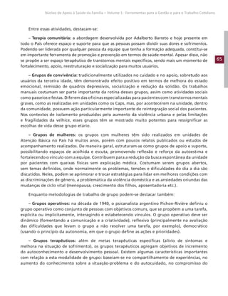 65
Núcleo de Apoio à Saúde da Família – Volume 1: Ferramentas para a Gestão e para o Trabalho Cotidiano
Entre essas atividades, destacam-se:
– Terapia comunitária: a abordagem desenvolvida por Adalberto Barreto e hoje presente em
todo o País oferece espaço e suporte para que as pessoas possam dividir suas dores e sofrimentos.
Podendo ser liderada por qualquer pessoa da equipe que tenha a formação adequada, constitui-se
em importante ferramenta de promoção e prevenção em termos de saúde mental. Apesar disso, não
se propõe a ser espaço terapêutico de transtornos mentais específicos, sendo mais um momento de
fortalecimento, apoio, reestruturação e socialização para muitos usuários.
– Grupos de convivência: tradicionalmente utilizados no cuidado e no apoio, sobretudo aos
usuários da terceira idade, têm demonstrado efeito positivo em termos de melhora do estado
emocional, remissão de quadros depressivos, socialização e redução da solidão. Os trabalhos
manuais costumam ser parte importante da rotina desses grupos, assim como atividades sociais
como passeios e festas. Diferem das oficinas especializadas para pacientes com transtornos mentais
graves, como as realizadas em unidades como os Caps, mas, por acontecerem na unidade, dentro
da comunidade, possuem ação particularmente importante de reintegração social dos pacientes.
Nos contextos de isolamento produzidos pelo aumento da violência urbana e pelas limitações
e fragilidades da velhice, esses grupos têm se mostrado muito potentes para ressignificar as
escolhas de vida desse grupo etário.
– Grupos de mulheres: os grupos com mulheres têm sido realizados em unidades de
Atenção Básica no País há muitos anos, porém com poucos relatos publicados ou estudos de
acompanhamento realizados. De maneira geral, estruturam-se como grupos de apoio e suporte,
possibilitando espaços de acolhida e escuta, promovendo reflexão e reforço da autoestima e
fortalecendo o vínculo com a equipe. Contribuem para a redução da busca espontânea da unidade
por pacientes com queixas físicas sem explicação médica. Costumam serem grupos abertos,
sem temas definidos, onde normalmente os problemas, tensões e dificuldades do dia a dia são
discutidos. Neles, podem se aprimorar e trocar estratégias para lidar em melhores condições com
as discriminações de gênero, a problemática da violência doméstica e as ansiedades oriundas das
mudanças de ciclo vital (menopausa, crescimento dos filhos, aposentadoria etc.).
Enquanto metodologias de trabalho de grupo podem-se destacar também:
– Grupos operativos: na década de 1940, o psicanalista argentino Pichon-Riviére definiu o
grupo operativo como conjunto de pessoas com objetivos comuns, que se propõem a uma tarefa,
explicita ou implicitamente, interagindo e estabelecendo vínculos. O grupo operativo deve ser
dinâmico (fomentando a comunicação e a criatividade), reflexivo (principalmente na avaliação
das dificuldades que levam o grupo a não resolver uma tarefa, por exemplo), democrático
(usando o princípio da autonomia, em que o grupo define as ações e prioridades).
– Grupos terapêuticos: além de metas terapêuticas específicas (alívio de sintomas e
melhora na situação de sofrimento), os grupos terapêuticos agregam objetivos de incremento
do autoconhecimento e desenvolvimento pessoal. Existem algumas características importantes
com relação a esta modalidade de grupo: baseiam-se no compartilhamento de experiências, no
aumento do conhecimento sobre a situação-problema e do autocuidado, no compromisso do
 