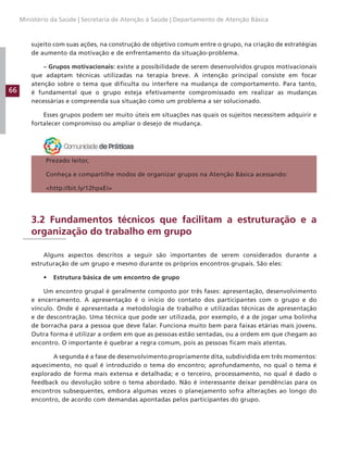 66
Ministério da Saúde | Secretaria de Atenção à Saúde | Departamento de Atenção Básica
sujeito com suas ações, na construção de objetivo comum entre o grupo, na criação de estratégias
de aumento da motivação e de enfrentamento da situação-problema.
– Grupos motivacionais: existe a possibilidade de serem desenvolvidos grupos motivacionais
que adaptam técnicas utilizadas na terapia breve. A intenção principal consiste em focar
atenção sobre o tema que dificulta ou interfere na mudança de comportamento. Para tanto,
é fundamental que o grupo esteja efetivamente compromissado em realizar as mudanças
necessárias e compreenda sua situação como um problema a ser solucionado.
Esses grupos podem ser muito úteis em situações nas quais os sujeitos necessitem adquirir e
fortalecer compromisso ou ampliar o desejo de mudança.
Prezado leitor,
Conheça e compartilhe modos de organizar grupos na Atenção Básica acessando:
http://bit.ly/12hpxEi
3.2 Fundamentos técnicos que facilitam a estruturação e a
organização do trabalho em grupo
Alguns aspectos descritos a seguir são importantes de serem considerados durante a
estruturação de um grupo e mesmo durante os próprios encontros grupais. São eles:
• Estrutura básica de um encontro de grupo
Um encontro grupal é geralmente composto por três fases: apresentação, desenvolvimento
e encerramento. A apresentação é o início do contato dos participantes com o grupo e do
vínculo. Onde é apresentada a metodologia de trabalho e utilizadas técnicas de apresentação
e de descontração. Uma técnica que pode ser utilizada, por exemplo, é a de jogar uma bolinha
de borracha para a pessoa que deve falar. Funciona muito bem para faixas etárias mais jovens.
Outra forma é utilizar a ordem em que as pessoas estão sentadas, ou a ordem em que chegam ao
encontro. O importante é quebrar a regra comum, pois as pessoas ficam mais atentas.
A segunda é a fase de desenvolvimento propriamente dita, subdividida em três momentos:
aquecimento, no qual é introduzido o tema do encontro; aprofundamento, no qual o tema é
explorado de forma mais extensa e detalhada; e o terceiro, processamento, no qual é dado o
feedback ou devolução sobre o tema abordado. Não é interessante deixar pendências para os
encontros subsequentes, embora algumas vezes o planejamento sofra alterações ao longo do
encontro, de acordo com demandas apontadas pelos participantes do grupo.
 