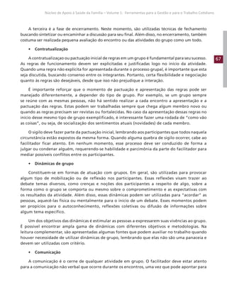 67
Núcleo de Apoio à Saúde da Família – Volume 1: Ferramentas para a Gestão e para o Trabalho Cotidiano
A terceira é a fase de encerramento. Neste momento, são utilizadas técnicas de fechamento
buscando sintetizar ou encaminhar a discussão para seu final. Além disso, no encerramento, também
costuma ser realizada pequena avaliação do encontro ou das atividades do grupo como um todo.
• Contratualização
A contratualizaçao ou pactuação inicial de regras em um grupo é fundamental para seu sucesso.
As regras de funcionamento devem ser explicitadas e justificadas logo no início da atividade.
Quando uma regra não explícita for apresentada durante o processo grupal, é importante que esta
seja discutida, buscando consenso entre os integrantes. Portanto, certa flexibilidade e negociação
quanto às regras são desejáveis, desde que isso não prejudique a interação.
É importante reforçar que o momento de pactuação e apresentação das regras pode ser
manejado diferentemente, a depender do tipo de grupo. Por exemplo, se um grupo sempre
se reúne com as mesmas pessoas, não há sentido realizar a cada encontro a apresentação e a
pactuação das regras. Estas podem ser trabalhadas sempre que chega algum membro novo ou
quando as regras precisam ser revistas ou fortalecidas. No caso da apresentação dessas regras no
início desse mesmo tipo de grupo exemplificado, é interessante fazer uma rodada de “como vão
as coisas”, ou seja, de socialização dos sentimentos atuais (novidades) de cada membro.
O sigilo deve fazer parte da pactuação inicial, lembrando aos participantes que todos naquela
circunstância estão expostos da mesma forma. Quando alguma quebra de sigilo ocorrer, cabe ao
facilitador ficar atento. Em nenhum momento, esse processo deve ser conduzido de forma a
julgar ou condenar alguém, requerendo-se habilidade e parcimônia da parte do facilitador para
mediar possíveis conflitos entre os participantes.
• Dinâmicas de grupo
Constituem-se em formas de atuação com grupos. Em geral, são utilizadas para provocar
algum tipo de mobilização ou de reflexão nos participantes. Essas reflexões visam trazer ao
debate temas diversos, como crenças e noções dos participantes a respeito de algo, sobre a
forma como o grupo se comporta ou mesmo sobre o comprometimento e as expectativas com
os resultados da atividade. Além disso, essas dinâmicas podem ser utilizadas para “acordar” as
pessoas, aquecê-las física ou mentalmente para o início de um debate. Esses momentos podem
ser propícios para o autoconhecimento, reflexões coletivas ou difusão de informações sobre
algum tema específico.
Um dos objetivos das dinâmicas é estimular as pessoas a expressarem suas vivências ao grupo.
É possível encontrar ampla gama de dinâmicas com diferentes objetivos e metodologias. Na
leitura complementar, são apresentadas algumas fontes que podem auxiliar no trabalho quando
houver necessidade de utilizar dinâmicas de grupo, lembrando que elas não são uma panaceia e
devem ser utilizadas com critério.
• Comunicação
A comunicação é o cerne de qualquer atividade em grupo. O facilitador deve estar atento
para a comunicação não verbal que ocorre durante os encontros, uma vez que pode apontar para
 