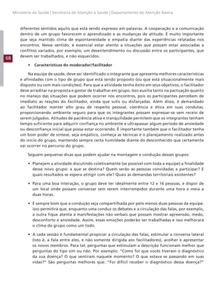 68
Ministério da Saúde | Secretaria de Atenção à Saúde | Departamento de Atenção Básica
diferentes sentidos aquilo que está sendo expresso em palavras. A cooperação e a comunicação
dentro de um grupo favorecem o aprendizado e as mudanças de atitude. É muito importante
que seja mantido clima de espontaneidade e empatia diante das experiências relatadas nos
encontros. Nesse sentido, é essencial estar atento a situações que possam estar associadas a
conflitos variados, por exemplo, um desentendimento ou discussão entre os participantes, que
devem ser trabalhados, e não esquecidos.
• Características do moderador/facilitador
Na equipe de saúde, deve ser identificado o integrante que apresenta melhores características
e afinidades com o tipo de grupo que está sendo proposto (ou que está situacionalmente mais
disposto ou com mais condições). Para que a atividade tenha êxito em seus objetivos, o facilitador
deve acreditar na proposta e gostar de trabalhar em grupo. Isso auxilia tanto na pactuação quanto
no manejo das situações que podem ocorrer nos encontros, pois os participantes percebem de
imediato as reações do facilitador, ainda que sutis ou disfarçadas. Além disso, é demandado
ao facilitador manter alto grau de respeito pessoal, coerência e ética em suas condutas,
proporcionando ambiente seguro para que os integrantes possam expressar-se sem receio de
serem julgados. Atitudes de paciência ativa e tranquilidade permitem que os integrantes tenham
tempo suficiente para adquirir confiança no ambiente e ultrapassar algum período de ansiedade
ou desconfiança inicial que possa estar ocorrendo. É importante também que o facilitador tenha
um bom poder de síntese, seja empático, conheça as técnicas e o planejamento realizado antes
do início do grupo, mantendo sempre certa humildade diante do desconhecido que certamente
vai ocorrer no percurso do grupo.
Seguem pequenas dicas que podem ajudar na montagem e condução desses grupos:
• Planejem a atividade discutindo coletivamente (se possível com toda a equipe) a finalidade
desse novo grupo: a que se destina? Quem serão as pessoas convidadas a participar? E
quais resultados se espera atingir com ele? Quais as demandas territoriais existentes?
• Para uma boa interação, o grupo deve ter idealmente entre 12 e 16 pessoas, e dispor de
um local onde possam conversar sem serem interrompidos durante uma hora e meia a
duas horas.
• É sempre bom que a condução seja compartilhada por pelo menos duas pessoas da equipe:
isso permitirá que, enquanto uma conduz os debates e a circulação das falas, por exemplo,
a outra fique atenta a manifestações não verbais que possam mostrar apreensão, medo,
desconforto e ansiedade. Assim, essas emoções poderão ser trabalhadas e isso melhorará
o clima do grupo como um todo.
• A cada sessão é fundamental propiciar a circulação das falas, estimular a conversa lateral
(isto é, a fala entre eles, e não somente dirigida aos facilitadores), acolher e apresentar
os novos membros. Para tal, perguntas que estimulam a descrição funcionam melhor que
perguntas do tipo sim ou não. Por exemplo: “Como foi que vocês tiveram o diagnóstico
da sua doença? O que sentiram naquele momento? O que estava se passando em suas
vidas?” São perguntas melhores que: “Foi difícil receber o diagnóstico dessa doença?”
 