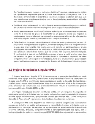 69
Núcleo de Apoio à Saúde da Família – Volume 1: Ferramentas para a Gestão e para o Trabalho Cotidiano
Ou: “Vocês conseguem cumprir as indicações dietéticas?”, porque essas perguntas podem
ser rapidamente respondidas por sim ou não e interrompem a circulação das falas. Já as
descrições e a transmissão de experiências ecoam nas pessoas e colaboram para que cada
uma examine sua própria experiência e com as demais debatam as estratégias utilizadas
para lidar com a doença.
• Também é importante resumir no início de cada sessão os objetivos do grupo e, no final,
dar um fecho à conversa resumindo um pouco o que se passou naquele encontro.
• Ainda, reservem sempre uns 20 ou 30 minutos no final para analisar entre os facilitadores
como foi o encontro de grupo. É importante ter um pequeno diário para registrar as
mudanças que vão se produzindo nas pessoas (i.e.: quem nunca falava um dia fala), eventos
marcantes (alguma revelação, confissão ou dica compartilhada etc.).
• Os facilitadores do grupo cuidam do espaço, cuidam de que o grupo aconteça e para tal:
preparam o local para receber as pessoas, devem ser sempre pontuais e não permitir que
o grupo seja interrompido. Isso implica um gentil convite aos participantes dos grupos
a desligarem seus celulares e na solicitação a toda pactuação com a equipe de saúde
para priorizar a atividade de maneira que ela não seja nem suspensa, nem interrompida.
A continuidade é base da confiabilidade no grupo e isso é a matéria-prima desse tipo
de trabalho. Em geral, as pessoas gostarão de voltar se tiverem a impressão de terem
compartilhado de uma experiência verdadeira. Para isso, é fundamental que percebam
que os facilitadores realmente estavam a fim de estar ali, dedicados por inteiro ao grupo.
3.3 Projeto Terapêutico Singular (PTS)
O Projeto Terapêutico Singular (PTS) é instrumento de organização do cuidado em saúde
construído entre equipe e usuário, considerando as singularidades do sujeito e a complexidade
de cada caso. No PTS, a identificação das necessidades de saúde, a discussão do diagnóstico e
a definição do cuidado são compartilhadas, o que leva a aumento da eficácia dos tratamentos,
pois a ampliação da comunicação traz o fortalecimento dos vínculos e o aumento do grau de
corresponsabilização (BRASIL, 2009b, p. 42).
Um Projeto Terapêutico Singular constitui-se, então, em um conjunto de propostas de
condutas terapêuticas articuladas, para um sujeito individual ou coletivo, resultado da discussão
de uma equipe interdisciplinar, que pode ser apoiada pela equipe Nasf. É uma variação da
discussão de “caso clínico” e geralmente é dedicado às situações mais complexas.
A utilização do PTS como dispositivo de intervenção desafia a organização tradicional do
processo de trabalho em saúde, pois pressupõe a necessidade de maior articulação entre os
profissionais e a utilização das reuniões de equipe como um espaço coletivo sistemático de
encontro, reflexão, discussão, compartilhamento e corresponsabilização das ações, com a
horizontalização dos poderes e conhecimentos (CAMPOS, 2003). Isso não quer dizer que o projeto
 