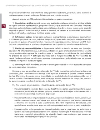 70
Ministério da Saúde | Secretaria de Atenção à Saúde | Departamento de Atenção Básica
terapêutico também não se (re)formule e seja gerido no cotidiano, pois muita coisa acontece e
muitas conversas laterais podem ser feitas entre uma reunião e outra.
A construção de um PTS pode ser sistematizada em quatro momentos:
1) Diagnóstico e análise: deverá conter uma avaliação ampla que considere a integralidade
do sujeito (em seus aspectos físicos, psíquicos e sociais) e que possibilite uma conclusão a respeito
dos riscos, vulnerabilidade, resiliências e potencialidades dele. Deve tentar captar como o sujeito
singular se produz diante de forças como as doenças, os desejos e os interesses, assim como
também o trabalho, a cultura, a família e a rede social.
2) Definição de ações e metas: após realizados os diagnósticos, as equipes que desenvolvem
o PTS fazem propostas de curto, médio e longo prazo, quais serão discutidas e negociadas com
o usuário em questão e/ou com familiar, responsável ou pessoa próxima. Construir um PTS é um
processo compartilhado e, por isso, é importante a participação do usuário na sua definição.
3) Divisão de responsabilidades: é importante definir as tarefas de cada um (usuários,
equipe de AB e Nasf) com clareza. Além disso, estabelecer que o profissional com melhor vínculo
com o usuário seja a pessoa de referência para o caso favorece a dinâmica de continuidade
no processo de cuidado. A definição da pessoa com a função de gestão do PTS ou gestão do
caso é fundamental para permitir que, aconteça o que acontecer, tenha alguém que vai sempre
lembrar, acompanhar e articular ações.
4) Reavaliação: neste momento, discute-se a evolução do caso e se farão as devidas correções
de rumo, caso sejam necessárias.
Destaca-se que as reuniões para discussão de PTS são momentos muito importantes nessa
construção, pois cada membro da equipe trará aspectos diferentes e poderá também receber
tarefas diferentes, de acordo com a intensidade e a qualidade do vínculo estabelecido com o
usuário ou com a família em questão. Uma estratégia possível é reservar um tempo fixo, semanal
ou quinzenal, para reuniões de construção e discussão de PTS.
Por fim, seguem alguns aspectos relevantes para a construção de um PTS:
• Procurar descobrir o sentido da doença ou do sofrimento para o usuário: respeitar e ajudar
na construção de relações causais próprias, mesmo que não sejam coincidentes com o
conhecimento científico atualmente disponível.
• Procurar conhecer as singularidades do usuário, perguntando sobre os medos, as raivas, as
manias, o temperamento, seu sono e seus sonhos. São perguntas que ajudam a entender
a dinâmica do usuário e suas características. Elas têm importância terapêutica, pois
possibilitam a associação de aspectos muito singulares da vida com o projeto terapêutico.
• Procurar avaliar se há negação da doença/condição, qual a capacidade de autonomia e
quais os possíveis ganhos secundários com a doença ou condição. À medida que a conversa
transcorre, é possível, dependendo da situação, fazer essas avaliações, que podem ser
muito úteis na elaboração do projeto terapêutico.
 