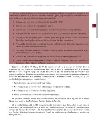 77
Núcleo de Apoio à Saúde da Família – Volume 1: Ferramentas para a Gestão e para o Trabalho Cotidiano
Mesmo não havendo roteiro rigidamente preestabelecido de como se deva organizar um
atendimento domiciliar, é possível delinear, de forma geral, alguns aspectos indispensáveis ao
bom andamento de uma atividade dessa complexidade:
1. Discussão do caso entre profissionais do Nasf, ESF e SAD.
2. Definição de prioridades nas ações de apoio.
3. Consenso da necessidade em realizar o atendimento domiciliar compartilhado.
4. Planejamento do atendimento propriamente dito (agendamento de data e horário).
5. Solicitação de permissão com a família pelo ACS para realização do atendimento
domiciliar, explicando a presença do profissional do Nasf na ocasião.
6. Preparação de materiais necessários durante o atendimento domiciliar: equipamentos,
papéis, formulários ou instrumentos.
7. Checagem de dados e revisão do roteiro proposto para o atendimento domiciliar entre
profissional da ESF, ACS e Nasf.
8. Execução do atendimento e registro em prontuário das informações coletadas.
9. Discussão entre as equipes sobre as condutas a serem tomadas a partir da consolidação
dos dados e fatos obtidos na fase de avaliação.
Segundo a Portaria nº 2.527, de 27 de outubro de 2011, a atenção domiciliar deve se
organizar em três diferentes modalidades: AD1, AD2 e AD3. A modalidade AD1 é a atenção
domiciliar realizada pela equipe de Saúde da Família e dela se beneficiarão os “usuários que
possuem problemas de saúde controlados/compensados com algum grau de dependência para as
atividades da vida diária (não podendo se deslocar até a unidade de saúde)” (BRASIL, 2012). Essa
modalidade tem as seguintes características:
• Permite maior espaçamento entre as visitas.
• Não necessita de procedimentos e técnicas de maior complexidade.
• Não necessita de atendimento médico frequente.
• Possui problemas de saúde controlados/compensados.
Os usuários inseridos nessa modalidade deverão ser cuidados pelas equipes de Atenção
Básica, com suporte dos Núcleos de Apoio à Saúde da Família.
Já as modalidades AD2 e AD3 compreenderão os usuários que demandam maior número
e frequência de visitas domiciliares e maior uso de equipamentos, ficando sob os cuidados dos
Serviços de Atenção Domiciliar – SAD (Equipes Multiprofissionais de Atenção Domiciliar – Emad
e as Equipes Multiprofissionais de Apoio – Emap), de modo compartilhado com as equipes de
Atenção Básica.
 