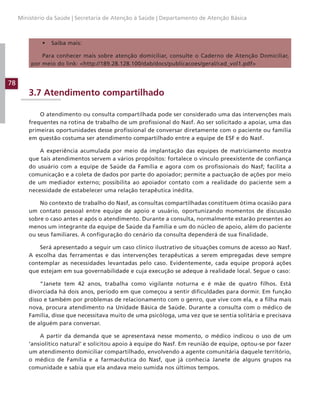 78
Ministério da Saúde | Secretaria de Atenção à Saúde | Departamento de Atenção Básica
• Saiba mais:
Para conhecer mais sobre atenção domiciliar, consulte o Caderno de Atenção Domiciliar,
por meio do link: http://189.28.128.100/dab/docs/publicacoes/geral/cad_vol1.pdf
3.7 Atendimento compartilhado
O atendimento ou consulta compartilhada pode ser considerado uma das intervenções mais
frequentes na rotina de trabalho de um profissional do Nasf. Ao ser solicitado a apoiar, uma das
primeiras oportunidades desse profissional de conversar diretamente com o paciente ou família
em questão costuma ser atendimento compartilhado entre a equipe de ESF e do Nasf.
A experiência acumulada por meio da implantação das equipes de matriciamento mostra
que tais atendimentos servem a vários propósitos: fortalece o vínculo preexistente de confiança
do usuário com a equipe de Saúde da Família e agora com os profissionais do Nasf; facilita a
comunicação e a coleta de dados por parte do apoiador; permite a pactuação de ações por meio
de um mediador externo; possibilita ao apoiador contato com a realidade do paciente sem a
necessidade de estabelecer uma relação terapêutica inédita.
No contexto de trabalho do Nasf, as consultas compartilhadas constituem ótima ocasião para
um contato pessoal entre equipe de apoio e usuário, oportunizando momentos de discussão
sobre o caso antes e após o atendimento. Durante a consulta, normalmente estarão presentes ao
menos um integrante da equipe de Saúde da Família e um do núcleo de apoio, além do paciente
ou seus familiares. A configuração do cenário da consulta dependerá de sua finalidade.
Será apresentado a seguir um caso clínico ilustrativo de situações comuns de acesso ao Nasf.
A escolha das ferramentas e das intervenções terapêuticas a serem empregadas deve sempre
contemplar as necessidades levantadas pelo caso. Evidentemente, cada equipe proporá ações
que estejam em sua governabilidade e cuja execução se adeque à realidade local. Segue o caso:
“Janete tem 42 anos, trabalha como vigilante noturna e é mãe de quatro filhos. Está
divorciada há dois anos, período em que começou a sentir dificuldades para dormir. Em função
disso e também por problemas de relacionamento com o genro, que vive com ela, e a filha mais
nova, procura atendimento na Unidade Básica de Saúde. Durante a consulta com o médico de
Família, disse que necessitava muito de uma psicóloga, uma vez que se sentia solitária e precisava
de alguém para conversar.
A partir da demanda que se apresentava nesse momento, o médico indicou o uso de um
‘ansiolítico natural’ e solicitou apoio à equipe do Nasf. Em reunião de equipe, optou-se por fazer
um atendimento domiciliar compartilhado, envolvendo a agente comunitária daquele território,
o médico de Família e a farmacêutica do Nasf, que já conhecia Janete de alguns grupos na
comunidade e sabia que ela andava meio sumida nos últimos tempos.
 