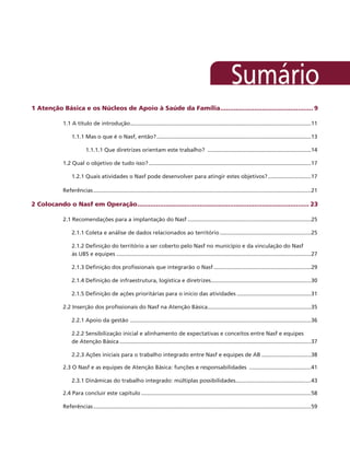 1 Atenção Básica e os Núcleos de Apoio à Saúde da Família.................................................. 9
1.1 A título de introdução......................................................................................................................11
1.1.1 Mas o que é o Nasf, então?.....................................................................................................13
1.1.1.1 Que diretrizes orientam este trabalho? ....................................................................14
1.2 Qual o objetivo de tudo isso?..........................................................................................................17
1.2.1 Quais atividades o Nasf pode desenvolver para atingir estes objetivos?.............................17
Referências..............................................................................................................................................21
2 Colocando o Nasf em Operação............................................................................................ 23
2.1 Recomendações para a implantação do Nasf.................................................................................25
2.1.1 Coleta e análise de dados relacionados ao território............................................................25
2.1.2 Definição do território a ser coberto pelo Nasf no município e da vinculação do Nasf
às UBS e equipes...............................................................................................................................27
2.1.3 Definição dos profissionais que integrarão o Nasf................................................................29
2.1.4 Definição de infraestrutura, logística e diretrizes.................................................................30
2.1.5 Definição de ações prioritárias para o início das atividades.................................................31
2.2 Inserção dos profissionais do Nasf na Atenção Básica....................................................................35
2.2.1 Apoio da gestão ......................................................................................................................36
2.2.2 Sensibilização inicial e alinhamento de expectativas e conceitos entre Nasf e equipes
de Atenção Básica.............................................................................................................................37
2.2.3 Ações iniciais para o trabalho integrado entre Nasf e equipes de AB.................................38
2.3 O Nasf e as equipes de Atenção Básica: funções e responsabilidades .........................................41
2.3.1 Dinâmicas do trabalho integrado: múltiplas possibilidades.................................................43
2.4 Para concluir este capítulo...............................................................................................................58
Referências..............................................................................................................................................59
 