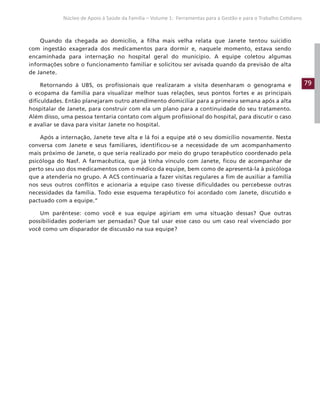 79
Núcleo de Apoio à Saúde da Família – Volume 1: Ferramentas para a Gestão e para o Trabalho Cotidiano
Quando da chegada ao domicílio, a filha mais velha relata que Janete tentou suicídio
com ingestão exagerada dos medicamentos para dormir e, naquele momento, estava sendo
encaminhada para internação no hospital geral do município. A equipe coletou algumas
informações sobre o funcionamento familiar e solicitou ser avisada quando da previsão de alta
de Janete.
Retornando à UBS, os profissionais que realizaram a visita desenharam o genograma e
o ecopama da família para visualizar melhor suas relações, seus pontos fortes e as principais
dificuldades. Então planejaram outro atendimento domiciliar para a primeira semana após a alta
hospitalar de Janete, para construir com ela um plano para a continuidade do seu tratamento.
Além disso, uma pessoa tentaria contato com algum profissional do hospital, para discutir o caso
e avaliar se dava para visitar Janete no hospital.
Após a internação, Janete teve alta e lá foi a equipe até o seu domicílio novamente. Nesta
conversa com Janete e seus familiares, identificou-se a necessidade de um acompanhamento
mais próximo de Janete, o que seria realizado por meio do grupo terapêutico coordenado pela
psicóloga do Nasf. A farmacêutica, que já tinha vínculo com Janete, ficou de acompanhar de
perto seu uso dos medicamentos com o médico da equipe, bem como de apresentá-la à psicóloga
que a atenderia no grupo. A ACS continuaria a fazer visitas regulares a fim de auxiliar a família
nos seus outros conflitos e acionaria a equipe caso tivesse dificuldades ou percebesse outras
necessidades da família. Todo esse esquema terapêutico foi acordado com Janete, discutido e
pactuado com a equipe.”
Um parêntese: como você e sua equipe agiriam em uma situação dessas? Que outras
possibilidades poderiam ser pensadas? Que tal usar esse caso ou um caso real vivenciado por
você como um disparador de discussão na sua equipe?
 