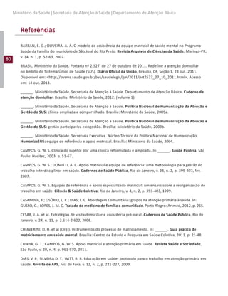 80
Ministério da Saúde | Secretaria de Atenção à Saúde | Departamento de Atenção Básica
Referências
BARBAN, E. G.; OLIVEIRA, A. A. O modelo de assistência da equipe matricial de saúde mental no Programa
Saúde da Família do município de São José do Rio Preto. Revista Arquivos de Ciências da Saúde, Maringá-PR,
v. 14, n. 1, p. 52-63, 2007.
BRASIL. Ministério da Saúde. Portaria nº 2.527, de 27 de outubro de 2011. Redefine a atenção domiciliar
no âmbito do Sistema Único de Saúde (SUS). Diário Oficial da União, Brasília, DF, Seção 1, 28 out. 2011.
Disponível em: http://bvsms.saude.gov.br/bvs/saudelegis/gm/2011/prt2527_27_10_2011.html. Acesso
em: 14 out. 2013.
______. Ministério da Saúde. Secretaria de Atenção à Saúde. Departamento de Atenção Básica. Caderno de
atenção domiciliar. Brasília: Ministério da Saúde, 2012. (volume 1)
______. Ministério da Saúde. Secretaria de Atenção à Saúde. Política Nacional de Humanização da Atenção e
Gestão do SUS: clínica ampliada e compartilhada. Brasília: Ministério da Saúde, 2009a.
______. Ministério da Saúde. Secretaria de Atenção à Saúde. Política Nacional de Humanização da Atenção e
Gestão do SUS: gestão participativa e cogestão. Brasília: Ministério da Saúde, 2009b.
______. Ministério da Saúde. Secretaria Executiva. Núcleo Técnico da Política Nacional de Humanização.
HumanizaSUS: equipe de referência e apoio matricial. Brasília: Ministério da Saúde, 2004.
CAMPOS, G. W. S. Clínica do sujeito: por uma clínica reformulada e ampliada. In:______. Saúde Paideia. São
Paulo: Hucitec, 2003. p. 51-67.
CAMPOS, G. W. S.; DOMITTI, A. C. Apoio matricial e equipe de referência: uma metodologia para gestão do
trabalho interdisciplinar em saúde. Cadernos de Saúde Pública, Rio de Janeiro, v. 23, n. 2, p. 399-407, fev.
2007.
CAMPOS, G. W. S. Equipes de referência e apoio especializado matricial: um ensaio sobre a reorganização do
trabalho em saúde. Ciência  Saúde Coletiva, Rio de Janeiro, v. 4, n. 2, p. 393-403, 1999.
CASANOVA, F.; OSÓRIO, L. C.; DIAS, L. C. Abordagem Comunitária: grupos na atenção primária à saúde. In:
GUSSO, G.; LOPES, J. M. C. Tratado de medicina de família e comunidade. Porto Alegre: Artmed, 2012. p. 265.
CESAR, J. A. et al. Estratégias de visita domiciliar e assistência pré-natal. Cadernos de Saúde Pública, Rio de
Janeiro, v. 24, n. 11, p. 2.614-2.622, 2008.
CHIAVERINI, D. H. et al (Org.). Instrumentos do processo de matriciamento. In: ______. Guia prático de
matriciamento em saúde mental. Brasília: Centro de Estudo e Pesquisa em Saúde Coletiva, 2011. p. 21-48.
CUNHA, G. T.; CAMPOS, G. W. S. Apoio matricial e atenção primária em saúde. Revista Saúde e Sociedade,
São Paulo, v. 20, n. 4, p. 961-970, 2011.
DIAS, V. P.; SILVEIRA D. T.; WITT, R. R. Educação em saúde: protocolo para o trabalho em atenção primária em
saúde. Revista de APS, Juiz de Fora, v. 12, n. 2, p. 221-227, 2009.
 